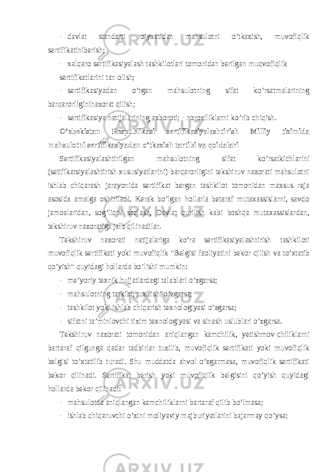 - davlat standarti ro’yxatidan mahsulotni o’tkazish, muvofiqlik sertifikatiniberish; - xalqaro sertifikasiyalash tashkilotlari tomonidan berilgan muqvofiqlik sertifikatlarini tan olish; - sertifikasiyadan o’tgan mahsulotning sifat ko’rsatmalarining barqarorligininazorat qilish; - sertifikasiya natijalarining axboroti; - noroziliklarni ko’rib chiqish. O’zbekistan Respublikasi sertifikasiyalashtirish Milliy tizimida mahsulotni sertifikasiyadan o’tkazish tartibi va qoidalari Sertifikasiyalashtirilgan mahsulotning sifat ko’rsatkichlarini (setifikatsiyalashtirish xususiyatlarini) barqarorligini tekshiruv nazorati mahsulotni ishlab chiqarash jarayonida sertifikat bergan tashkilot tomonidan maxsus reja asosida amalga oshiriladi. Kerak bo’lgan hollarla betaraf mutaxassislarni, savdo jamoalaridan, sog’liqni saqlash, Davlat qurilish kabi boshqa mutaxassislardan, tekshiruv nazoratiga jalb qilinadilar. Tekshiruv nazorati natijalariga ko’ra sertifikasiyalashtirish tashkiloti muvofiqlik sertifikati yoki muvofiqlik &#34;Belgisi faoliyatini bekor qilish va to’xtatib qo’yish&#34; quyidagi hollarda bo’lishi mumkin: - me’yoriy texnik hujjatlardagi talablari o’zgarsa; - mahsulotning tarkibi, tuzilishi o’zgarsa; - tashkilot yoki ishlab chiqarish texnologiyasi o’zgarsa; - sifatni ta’minlovchi tizim texnologiyasi va sinash uslublari o’zgarsa. Tekshiruv nazorati tomonidan aniqlangan kamchilik, yetishmov-chiliklarni bartaraf qilgunga qadar tadbirlar tuzilib, muvofiqlik sertifikati yoki muvofiqlik belgisi to’xtatilib turadi. Shu muddatda ahvol o’zgarmasa, muvofiqlik sertifikati bekor qilinadi. Sertifikat berish yoki muvofiqlik belgisini qo’yish quyidagi hollarda bekor qilinadi: - mahsulotda aniqlangan kamchiliklarni bartaraf qilib bo’lmasa; - ishlab chiqaruvchi o’zini moliyaviy majburiyatlarini bajarmay qo’ysa; 