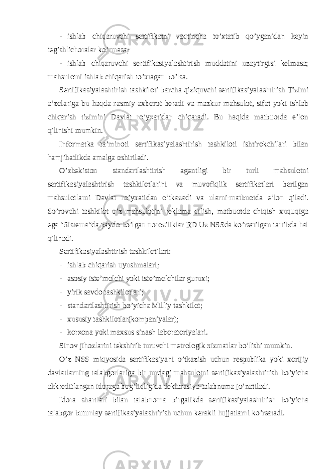 - ishlab chiqaruvchi sertifikatni vaqtincha to’xtatib qo’yganidan keyin tegishlichoralar ko’rmasa; - ishlab chiqaruvchi sertifikasiyalashtirish muddatini uzaytirgisi kelmasa; mahsulotni ishlab chiqarish to’xtagan bo’lsa. Sertifikasiyalashtirish tashkiloti barcha qiziquvchi sertifikasiyalashtirish Tizimi a’zolariga bu haqda rasmiy axborot beradi va mazkur mahsulot, sifat yoki ishlab chiqarish tizimini Davlat ro’yxatidan chiqaradi. Bu haqida matbuotda e’lon qilinishi mumkin. Informatka ta’minoti sertifikasiyalashtirish tashkiloti ishtirokchilari bilan hamjihatlikda amalga oshiriladi. O’zbekiston standartlashtirish agentligi bir turli mahsulotni sertifikasiyalashtirish tashkilotlarini va muvofiqlik sertifikatlari berilgan mahsulotlarni Davlat ro’yxatidan o’tkazadi va ularni-matbuotda e’lon qiladi. So’rovchi tashkilot o’z mahsulotini reklama qilish, matbuotda chiqish xuquqiga ega &#34;Sistema&#34;da paydo bo’lgan noroziliklar RD Uz NSSda ko’rsatilgan tartibda hal qilinadi. Sertifikasiyalashtirish tashkilotilari: - ishlab chiqarish uyushmalari; - asosiy iste’molchi yoki iste’molchilar guruxi; - yirik savdo tashkilotlari; - standartlashtirish bo’yicha Milliy tashkilot; - xususiy tashkilotlar(kompaniyalar); - korxona yoki maxsus sinash laboratoriyalari. Sinov jihozlarini tekshirib turuvchi metrologik xizmatlar bo’lishi mumkin. O’z NSS miqyosida sertifikasiyani o’tkazish uchun respublika yoki xorijiy davlatlarning talabgorlariga bir turdagi mahsulotni sertifikasiyalashtirish bo’yicha akkreditlangan idoraga bog’liqligida deklarasiya-talabnoma jo’natiladi. Idora shartlari bilan talabnoma birgalikda sertifikasiyalashtirish bo’yicha talabgor butunlay sertifikasiyalashtirish uchun kerakli hujjatlarni ko’rsatadi. 