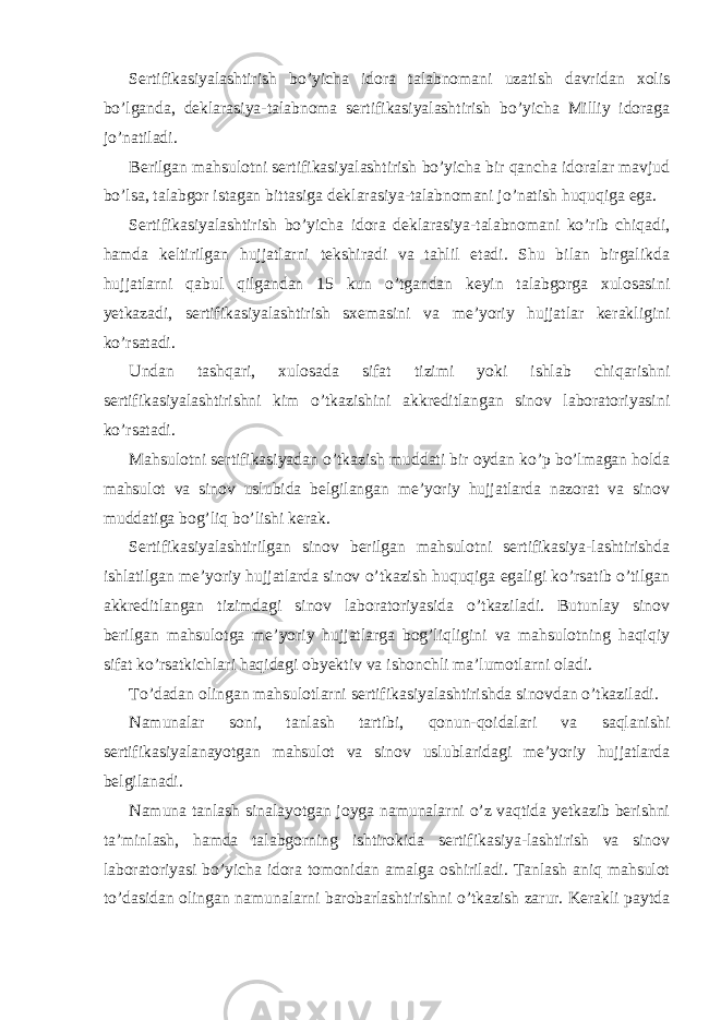 Sertifikasiyalashtirish bo’yicha idora talabnomani uzatish davridan xolis bo’lganda, deklarasiya-talabnoma sertifikasiyalashtirish bo’yicha Milliy idoraga jo’natiladi. Berilgan mahsulotni sertifikasiyalashtirish bo’yicha bir qancha idoralar mavjud bo’lsa, talabgor istagan bittasiga deklarasiya-talabnomani jo’natish huquqiga ega. Sertifikasiyalashtirish bo’yicha idora deklarasiya-talabnomani ko’rib chiqadi, hamda keltirilgan hujjatlarni tekshiradi va tahlil etadi. Shu bilan birgalikda hujjatlarni qabul qilgandan 15 kun o’tgandan keyin talabgorga xulosasini yetkazadi, sertifikasiyalashtirish sxemasini va me’yoriy hujjatlar kerakligini ko’rsatadi. Undan tashqari, xulosada sifat tizimi yoki ishlab chiqarishni sertifikasiyalashtirishni kim o’tkazishini akkreditlangan sinov laboratoriyasini ko’rsatadi. Mahsulotni sertifikasiyadan o’tkazish muddati bir oydan ko’p bo’lmagan holda mahsulot va sinov uslubida belgilangan me’yoriy hujjatlarda nazorat va sinov muddatiga bog’liq bo’lishi kerak. Sertifikasiyalashtirilgan sinov berilgan mahsulotni sertifikasiya-lashtirishda ishlatilgan me’yoriy hujjatlarda sinov o’tkazish huquqiga egaligi ko’rsatib o’tilgan akkreditlangan tizimdagi sinov laboratoriyasida o’tkaziladi. Butunlay sinov berilgan mahsulotga me’yoriy hujjatlarga bog’liqligini va mahsulotning haqiqiy sifat ko’rsatkichlari haqidagi obyektiv va ishonchli ma’lumotlarni oladi. To’dadan olingan mahsulotlarni sertifikasiyalashtirishda sinovdan o’tkaziladi. Namunalar soni, tanlash tartibi, qonun-qoidalari va saqlanishi sertifikasiyalanayotgan mahsulot va sinov uslublaridagi me’yoriy hujjatlarda belgilanadi. Namuna tanlash sinalayotgan joyga namunalarni o’z vaqtida yetkazib berishni ta’minlash, hamda talabgorning ishtirokida sertifikasiya-lashtirish va sinov laboratoriyasi bo’yicha idora tomonidan amalga oshiriladi. Tanlash aniq mahsulot to’dasidan olingan namunalarni barobarlashtirishni o’tkazish zarur. Kerakli paytda 