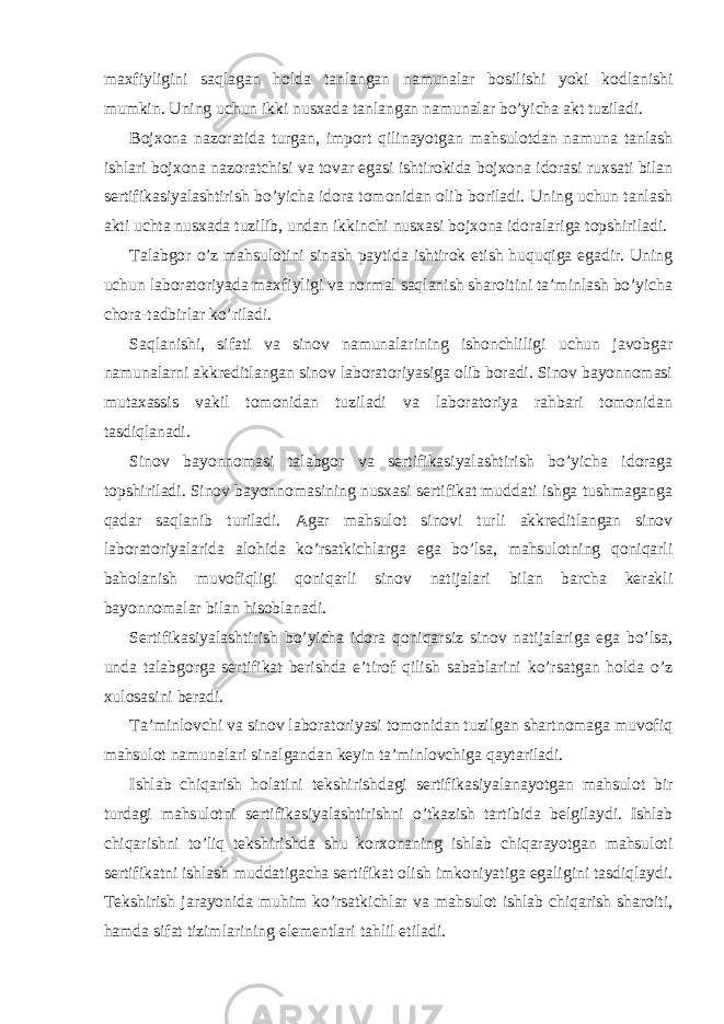 maxfiyligini saqlagan holda tanlangan namunalar bosilishi yoki kodlanishi mumkin. Uning uchun ikki nusxada tanlangan namunalar bo’yicha akt tuziladi. Bojxona nazoratida turgan, import qilinayotgan mahsulotdan namuna tanlash ishlari bojxona nazoratchisi va tovar egasi ishtirokida bojxona idorasi ruxsati bilan sertifikasiyalashtirish bo’yicha idora tomonidan olib boriladi. Uning uchun tanlash akti uchta nusxada tuzilib, undan ikkinchi nusxasi bojxona idoralariga topshiriladi. Talabgor o’z mahsulotini sinash paytida ishtirok etish huquqiga egadir. Uning uchun laboratoriyada maxfiyligi va normal saqlanish sharoitini ta’minlash bo’yicha chora-tadbirlar ko’riladi. Saqlanishi, sifati va sinov namunalarining ishonchliligi uchun javobgar namunalarni akkreditlangan sinov laboratoriyasiga olib boradi. Sinov bayonnomasi mutaxassis vakil tomonidan tuziladi va laboratoriya rahbari tomonidan tasdiqlanadi. Sinov bayonnomasi talabgor va sertifikasiyalashtirish bo’yicha idoraga topshiriladi. Sinov bayonnomasining nusxasi sertifikat muddati ishga tushmaganga qadar saqlanib turiladi. Agar mahsulot sinovi turli akkreditlangan sinov laboratoriyalarida alohida ko’rsatkichlarga ega bo’lsa, mahsulotning qoniqarli baholanish muvofiqligi qoniqarli sinov natijalari bilan barcha kerakli bayonnomalar bilan hisoblanadi. Sertifikasiyalashtirish bo’yicha idora qoniqarsiz sinov natijalariga ega bo’lsa, unda talabgorga sertifikat berishda e’tirof qilish sabablarini ko’rsatgan holda o’z xulosasini beradi. Ta’minlovchi va sinov laboratoriyasi tomonidan tuzilgan shartnomaga muvofiq mahsulot namunalari sinalgandan keyin ta’minlovchiga qaytariladi. Ishlab chiqarish holatini tekshirishdagi sertifikasiyalanayotgan mahsulot bir turdagi mahsulotni sertifikasiyalashtirishni o’tkazish tartibida belgilaydi. Ishlab chiqarishni to’liq tekshirishda shu korxonaning ishlab chiqarayotgan mahsuloti sertifikatni ishlash muddatigacha sertifikat olish imkoniyatiga egaligini tasdiqlaydi. Tekshirish jarayonida muhim ko’rsatkichlar va mahsulot ishlab chiqarish sharoiti, hamda sifat tizimlarining elementlari tahlil etiladi. 