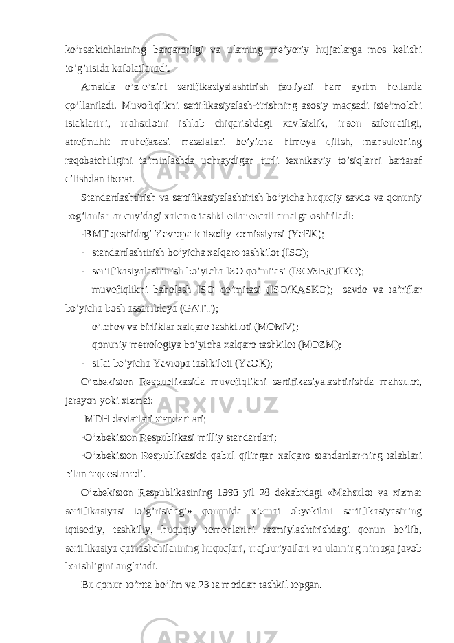 ko’rsatkichlarining barqarorligi va ularning me’yoriy hujjatlarga mos kelishi to’g’risida kafolatlanadi. Amalda o’z-o’zini sertifikasiyalashtirish faoliyati ham ayrim hollarda qo’llaniladi. Muvofiqlikni sertifikasiyalash-tirishning asosiy maqsadi iste’molchi istaklarini, mahsulotni ishlab chiqarishdagi xavfsizlik, inson salomatligi, atrofmuhit muhofazasi masalalari bo’yicha himoya qilish, mahsulotning raqobatchiligini ta’minlashda uchraydigan turli texnikaviy to’siqlarni bartaraf qilishdan iborat. Standartlashtirish va sertifikasiyalashtirish bo’yicha huquqiy savdo va qonuniy bog’lanishlar quyidagi xalqaro tashkilotlar orqali amalga oshiriladi: -BMT qoshidagi Yevropa iqtisodiy komissiyasi (YeEK); - standartlashtirish bo’yicha xalqaro tashkilot (ISO); - sertifikasiyalashtirish bo’yicha ISO qo’mitasi (ISO/SERTIKO); - muvofiqlikni baholash ISO qo’mitasi (ISO/KASKO);- savdo va ta’riflar bo’yicha bosh assambleya (GATT); - o’lchov va birliklar xalqaro tashkiloti (MOMV); - qonuniy metrologiya bo’yicha xalqaro tashkilot (MOZM); - sifat bo’yicha Yevropa tashkiloti (YeOK); O’zbekiston Respublikasida muvofiqlikni sertifikasiyalashtirishda mahsulot, jarayon yoki xizmat: -MDH davlatlari standartlari; -O’zbekiston Respublikasi milliy standartlari; -O’zbekiston Respublikasida qabul qilingan xalqaro standartlar-ning talablari bilan taqqoslanadi. O’zbekiston Respublikasining 1993 yil 28 dekabrdagi «Mahsulot va xizmat sertifikasiyasi to’g’risidagi» qonunida xizmat obyektlari sertifikasiyasining iqtisodiy, tashkiliy, huquqiy tomonlarini rasmiylashtirishdagi qonun bo’lib, sertifikasiya qatnashchilarining huquqlari, majburiyatlari va ularning nimaga javob berishligini anglatadi. Bu qonun to’rtta bo’lim va 23 ta moddan tashkil topgan. 