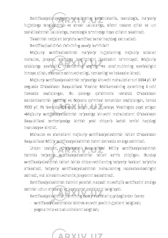 Sertifikasiyalanayotgan mahsulotning konstruktorlik, texnologik, me’yoriy hujjatlarga tenglashtirish va sinash uslublariga, sifatni nazorat qilish va uni tashkillashtirish uslublariga, metrologik ta’minotga rioya qilishni tekshiradi. Tekshirish natijalari bo’yicha sertifikat berish haqidagi akt tuziladi. Sertifikatlashtirish tizimining asosiy ko’rinishi Majburiy sertifikatlashtirish me’yoriy hujjatlarning majburiy talablari mahsulot, jarayon, xizmatga bog’liqligini isbotlashni ta’minlaydi. Majburiy talablariga xavfsizlik, insonlarning sog’ligi va atrof-muhitning xavfsizligini himoya qilish, o’zaroalmashinuvchanligi, hamkorligi va hokazolar kiradi. Majburiy sertifikasiyalashtirish ro’yxatiga kiruvchi mahsulotlar turi 1994 yil 12 avgustda O’zbekiston Respublikasi Vazirlar Mahkamasining qarorining 1-nchi ilovasida tasdiqlangan. Bu qarorga qo’shimcha ravishda O’zbekiston standartlashtirish agentligi va Bojxona qo’mitasi tomonidan tasdiqlangan, hamda 2000 yil 26 fevralda 901 sonli raqam bilan Yustisiya Vazirligida qayd etilgan «Majburiy sertifikasiyalashtirish ro’yxatiga kiruvchi mahsulotlarni O’zbekiston Respublikasi territoriyasiga kiritish yoki chiqarib ketish tartibi haqidagi instruksiya» kiritildi. Mahsulot va xizmatlarni majburiy sertifikasiyalashtirish ishlari O’zbekiston Respublikasi Milliy sertifikasiyalashtirish tizimi doirasida amalga oshiriladi. Undan tashqari, O’zbekiston Respublikasi Milliy sertifikasiyalashtirish tizimida ixtiyoriy sertifikasiyalashtirish ishlari ko’rib chiqilgan. Bunday sertifikasiyalashtirish ishlari ishlab chiqaruvchilarning ixtiyoriy istaklari bo’yicha o’tkaziladi. Ixtiyoriy sertifikasiyalashtirish mahsulotning raqobatbardoshligini oshiradi, mol almashinuvchanlik jarayonini tezlashtiradi. Sertifikasiyalashtirish tizimini yaratish maqsadi muvofiqlik sertifikatini amalga oshirish uchun o’tkazish va boshqarish qoidalarini belgilaydi. Sertifikasiyalashtirish tizimining asosiy vazifalari quyidagilardan iborat: - sertifikasiyalashtirishda ishtirok etuvchi yaxlit hujjatlarni belgilash; - yagona imlo va tushunchalarni belgilash; 