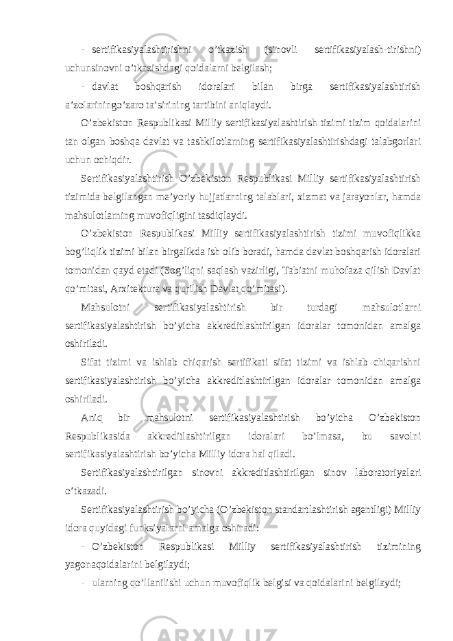 - sertifikasiyalashtirishni o’tkazish (sinovli sertifikasiyalash-tirishni) uchunsinovni o’tkazishdagi qoidalarni belgilash; - davlat boshqarish idoralari bilan birga sertifikasiyalashtirish a’zolariningo’zaro ta’sirining tartibini aniqlaydi. O’zbekiston Respublikasi Milliy sertifikasiyalashtirish tizimi tizim qoidalarini tan olgan boshqa davlat va tashkilotlarning sertifikasiyalashtirishdagi talabgorlari uchun ochiqdir. Sertifikasiyalashtirish O’zbekiston Respublikasi Milliy sertifikasiyalashtirish tizimida belgilangan me’yoriy hujjatlarning talablari, xizmat va jarayonlar, hamda mahsulotlarning muvofiqligini tasdiqlaydi. O’zbekiston Respublikasi Milliy sertifikasiyalashtirish tizimi muvofiqlikka bog’liqlik tizimi bilan birgalikda ish olib boradi, hamda davlat boshqarish idoralari tomonidan qayd etadi (Sog’liqni saqlash vazirligi, Tabiatni muhofaza qilish Davlat qo’mitasi, Arxitektura va qurilish Davlat qo’mitasi). Mahsulotni sertifikasiyalashtirish bir turdagi mahsulotlarni sertifikasiyalashtirish bo’yicha akkreditlashtirilgan idoralar tomonidan amalga oshiriladi. Sifat tizimi va ishlab chiqarish sertifikati sifat tizimi va ishlab chiqarishni sertifikasiyalashtirish bo’yicha akkreditlashtirilgan idoralar tomonidan amalga oshiriladi. Aniq bir mahsulotni sertifikasiyalashtirish bo’yicha O’zbekiston Respublikasida akkreditlashtirilgan idoralari bo’lmasa, bu savolni sertifikasiyalashtirish bo’yicha Milliy idora hal qiladi. Sertifikasiyalashtirilgan sinovni akkreditlashtirilgan sinov laboratoriyalari o’tkazadi. Sertifikasiyalashtirish bo’yicha (O’zbekiston standartlashtirish agentligi) Milliy idora quyidagi funksiyalarni amalga oshiradi: - O’zbekiston Respublikasi Milliy sertifikasiyalashtirish tizimining yagonaqoidalarini belgilaydi; - ularning qo’llanilishi uchun muvofiqlik belgisi va qoidalarini belgilaydi; 