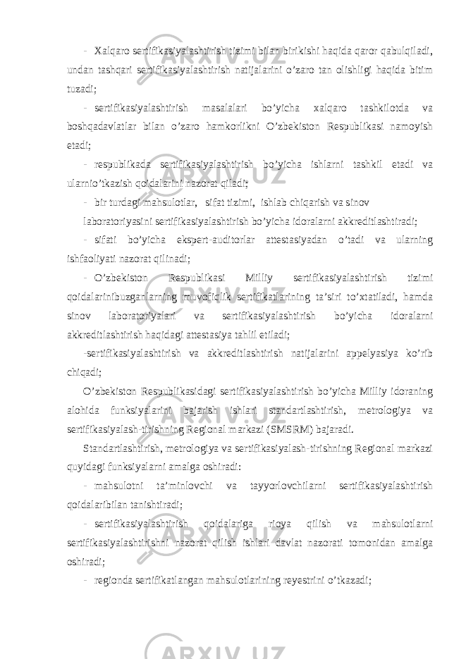 - Xalqaro sertifikasiyalashtirish tizimi bilan birikishi haqida qaror qabulqiladi, undan tashqari sertifikasiyalashtirish natijalarini o’zaro tan olishligi haqida bitim tuzadi; - sertifikasiyalashtirish masalalari bo’yicha xalqaro tashkilotda va boshqadavlatlar bilan o’zaro hamkorlikni O’zbekiston Respublikasi namoyish etadi; - respublikada sertifikasiyalashtirish bo’yicha ishlarni tashkil etadi va ularnio’tkazish qoidalarini nazorat qiladi; - bir turdagi mahsulotlar, sifat tizimi, ishlab chiqarish va sinov laboratoriyasini sertifikasiyalashtirish bo’yicha idoralarni akkreditlashtiradi; - sifati bo’yicha ekspert-auditorlar attestasiyadan o’tadi va ularning ishfaoliyati nazorat qilinadi; - O’zbekiston Respublikasi Milliy sertifikasiyalashtirish tizimi qoidalarinibuzganlarning muvofiqlik sertifikatlarining ta’siri to’xtatiladi, hamda sinov laboratoriyalari va sertifikasiyalashtirish bo’yicha idoralarni akkreditlashtirish haqidagi attestasiya tahlil etiladi; -sertifikasiyalashtirish va akkreditlashtirish natijalarini appelyasiya ko’rib chiqadi; O’zbekiston Respublikasidagi sertifikasiyalashtirish bo’yicha Milliy idoraning alohida funksiyalarini bajarish ishlari standartlashtirish, metrologiya va sertifikasiyalash-tirishning Regional markazi (SMSRM) bajaradi. Standartlashtirish, metrologiya va sertifikasiyalash-tirishning Regional markazi quyidagi funksiyalarni amalga oshiradi: - mahsulotni ta’minlovchi va tayyorlovchilarni sertifikasiyalashtirish qoidalaribilan tanishtiradi; - sertifikasiyalashtirish qoidalariga rioya qilish va mahsulotlarni sertifikasiyalashtirishni nazorat qilish ishlari davlat nazorati tomonidan amalga oshiradi; - regionda sertifikatlangan mahsulotlarining reyestrini o’tkazadi; 