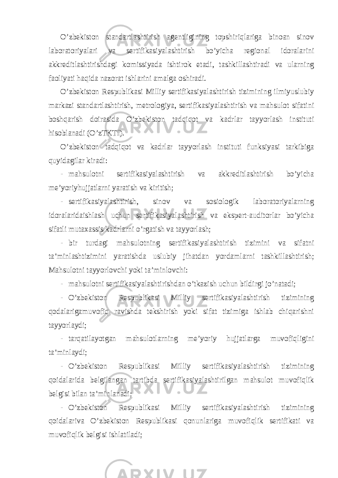 O’zbekiston standartlashtirish agentligining topshiriqlariga binoan sinov laboratoriyalari va sertifikasiyalashtirish bo’yicha regional idoralarini akkreditlashtirishdagi komissiyada ishtirok etadi, tashkillashtiradi va ularning faoliyati haqida nazorat ishlarini amalga oshiradi. O’zbekiston Respublikasi Milliy sertifikasiyalashtirish tizimining ilmiyuslubiy markazi standartlashtirish, metrologiya, sertifikasiyalashtirish va mahsulot sifatini boshqarish doirasida O’zbekiston tadqiqot va kadrlar tayyorlash instituti hisoblanadi (O’zTKTI). O’zbekiston tadqiqot va kadrlar tayyorlash instituti funksiyasi tarkibiga quyidagilar kiradi: - mahsulotni sertifikasiyalashtirish va akkreditlashtirish bo’yicha me’yoriyhujjatlarni yaratish va kiritish; - sertifikasiyalashtirish, sinov va sosiologik laboratoriyalarning idoralaridaishlash uchun sertifikasiyalashtirish va ekspert-auditorlar bo’yicha sifatli mutaxassis kadrlarni o’rgatish va tayyorlash; - bir turdagi mahsulotning sertifikasiyalashtirish tizimini va sifatni ta’minlashtizimini yaratishda uslubiy jihatdan yordamlarni tashkillashtirish; Mahsulotni tayyorlovchi yoki ta’minlovchi: - mahsulotni sertifikasiyalashtirishdan o’tkazish uchun bildirgi jo’natadi; - O’zbekiston Respublikasi Milliy sertifikasiyalashtirish tizimining qodalarigamuvofiq ravishda tekshirish yoki sifat tizimiga ishlab chiqarishni tayyorlaydi; - tarqatilayotgan mahsulotlarning me’yoriy hujjatlarga muvofiqligini ta’minlaydi; - O’zbekiston Respublikasi Milliy sertifikasiyalashtirish tizimining qoidalarida belgilangan tartibda sertifikasiyalashtirilgan mahsulot muvofiqlik belgisi bilan ta’minlanadi; - O’zbekiston Respublikasi Milliy sertifikasiyalashtirish tizimining qoidalariva O’zbekiston Respublikasi qonunlariga muvofiqlik sertifikati va muvofiqlik belgisi ishlatiladi; 