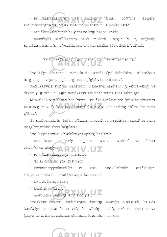 - sertifikasiyalashtirish va nazorat idorasi bo’yicha ekspert- auditorlarningnazorat o’tkazishlari uchun sharoitni ta’minlab beradi; - sertifikasiyalashtirish bo’yicha ishlarga haq to’lanadi; - muvofiqlik sertifikatining ta’sir muddati tugagan bo’lsa, majburiy sertifikasiyalashtirish ro’yxatida turuvchi mahsulotlarni tarqatish to’xatiladi. Sertifikasiyalashtirilgan mahsulotni inspeksiya nazorati Inspeksiya nazorati mahsulotni sertifikasiyalashtirishdan o’tkazishda belgilangan me’yoriy hujjatlarga bog’liqligini tekshirib boradi. Sertifikasiyalanayotgan mahsulotni inspeksiya nazoratining ketma-ketligi va davomiyligi qabul qilingan sertifikasiyalash-tirish sxemalarida keltirilgan. Muvofiqlik sertifikatini berishgacha sertifikasiya-lashtirish bo’yicha idoraning xulosasiga muvofiq inspeksiya nazoratini o’tkazish uchun talabgor bilan shartnoma qilinadi. Bu shartnomada ish turlari, o’tkazish muddati va inspeksiya nazorati bo’yicha ishga haq to’lash sharti belgilanadi. Inspeksiya nazorati obyektlariga quyidagilar kiradi: - mahsulotga me’yoriy hujjatlar, sinov uslublari va ishlab chiqarishtexnologiyasi; - sertifikasiyalanayotgan mahsulot; - ishlab chiqarish yoki sifat tizim; - korxona-tayyorlovchilar va savdo tashkilotlarida sertifikasiya- lanayotganmahsulot sharoiti va saqlanish muddati; - taxlash, transportlash; - kuzatish hujjatlari; - muvofiqlik belgisiga tamg’a qo’yish. Inspeksiya nazorati tasdiqlangan dasturga muvofiq o’tkaziladi, ba’zida komissiya mahsulot ishlab chiqarish sifatiga bog’liq ravishda obyektlar va jarayonlar dasturida xabardor qilmasdan tekshirish mumkin. 