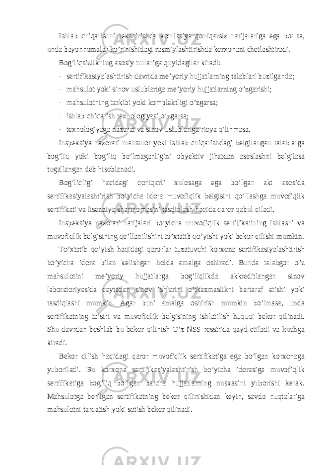 Ishlab chiqarishni tekshirishda komissiya qoniqarsiz natijalariga ega bo’lsa, unda bayonnomalar ko’rinishidagi rasmiylashtirishda korxonani chetlashtiradi. Bog’liqsizlikning asosiy turlariga quyidagilar kiradi: - sertifikasiyalashtirish davrida me’yoriy hujjatlarning talablari buzilganda; - mahsulot yoki sinov uslublariga me’yoriy hujjatlarning o’zgarishi; - mahsulotning tarkibi yoki komplektligi o’zgarsa; - ishlab chiqarish texnologiyasi o’zgarsa; - texnologiyaga nazorat va sinov uslublariga rioya qilinmasa. Inspeksiya nazorati mahsulot yoki ishlab chiqarishdagi belgilangan talablarga bog’liq yoki bog’liq bo’lmaganligini obyektiv jihatdan asoslashni belgilasa tugallangan deb hisoblanadi. Bog’liqligi haqidagi qoniqarli xulosaga ega bo’lgan akt asosida sertifikasiyalashtirish bo’yicha idora muvofiqlik belgisini qo’llashga muvofiqlik sertifikati va lisenziya shartnomasini tasdiqlash haqida qaror qabul qiladi. Inspeksiya nazorati natijalari bo’yicha muvofiqlik sertifikatining ishlashi va muvofiqlik belgisining qo’llanilishini to’xtatib qo’yishi yoki bekor qilishi mumkin. To’xtatib qo’yish haqidagi qarorlar tuzatuvchi korxona sertifikasiyalashtirish bo’yicha idora bilan kelishgan holda amalga oshiradi. Bunda talabgor o’z mahsulotini me’yoriy hujjatlarga bog’liqlikda akkreditlangan sinov laboratoriyasida qaytadan sinov ishlarini o’tkazmaslikni bartaraf etishi yoki tasdiqlashi mumkin. Agar buni amalga oshirish mumkin bo’lmasa, unda sertifikatning ta’siri va muvofiqlik belgisining ishlatilish huquqi bekor qilinadi. Shu davrdan boshlab bu bekor qilinish O’z NSS resstrida qayd etiladi va kuchga kiradi. Bekor qilish haqidagi qaror muvofiqlik sertifikatiga ega bo’lgan korxonaga yuboriladi. Bu korxona sertifikasiyalashtirish bo’yicha idorasiga muvofiqlik sertifikatiga bog’liq bo’lgan barcha hujjatlarning nusxasini yuborishi kerak. Mahsulotga berilgan sertifikatning bekor qilinishidan keyin, savdo nuqtalariga mahsulotni tarqatish yoki sotish bekor qilinadi. 