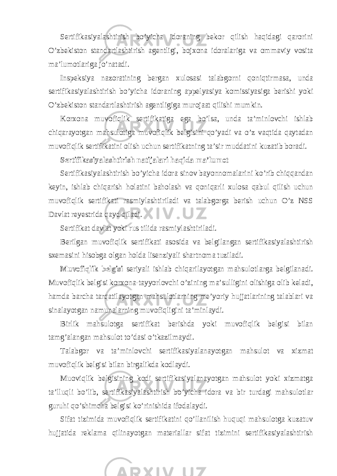 Sertifikasiyalashtirish bo’yicha idoraning bekor qilish haqidagi qarorini O’zbekiston standartlashtirish agentligi, bojxona idoralariga va ommaviy vosita ma’lumotlariga jo’natadi. Inspeksiya nazoratining bergan xulosasi talabgorni qoniqtirmasa, unda sertifikasiyalashtirish bo’yicha idoraning appelyasiya komissiyasiga berishi yoki O’zbekiston standartlashtirish agentligiga murojaat qilishi mumkin. Korxona muvofiqlik sertifikatiga ega bo’lsa, unda ta’minlovchi ishlab chiqarayotgan mahsulotiga muvofiqlik belgisini qo’yadi va o’z vaqtida qaytadan muvofiqlik sertifikatini olish uchun sertifikatning ta’sir muddatini kuzatib boradi. Sertifikasiyalashtirish natijalari haqida ma’lumot Sertifikasiyalashtirish bo’yicha idora sinov bayonnomalarini ko’rib chiqqandan keyin, ishlab chiqarish holatini baholash va qoniqarli xulosa qabul qilish uchun muvofiqlik sertifikati rasmiylashtiriladi va talabgorga berish uchun O’z NSS Davlat reyestrida qayd qiladi. Sertifikat davlat yoki rus tilida rasmiylashtiriladi. Berilgan muvofiqlik sertifikati asosida va belgilangan sertifikasiyalashtirish sxemasini hisobga olgan holda lisenziyali shartnoma tuziladi. Muvofiqlik belgisi seriyali ishlab chiqarilayotgan mahsulotlarga belgilanadi. Muvofiqlik belgisi korxona-tayyorlovchi o’zining ma’sulligini olishiga olib keladi, hamda barcha tarqatilayotgan mahsulotlarning me’yoriy hujjatlarining talablari va sinalayotgan namunalarning muvofiqligini ta’minlaydi. Birlik mahsulotga sertifikat berishda yoki muvofiqlik belgisi bilan tamg’alangan mahsulot to’dasi o’tkazilmaydi. Talabgor va ta’minlovchi sertifikasiyalanayotgan mahsulot va xizmat muvofiqlik belgisi bilan birgalikda kodlaydi. Muoviqlik belgisining kodi sertifikasiyalanayotgan mahsulot yoki xizmatga ta’lluqli bo’lib, sertifikasiyalashtirish bo’yicha idora va bir turdagi mahsulotlar guruhi qo’shimcha belgisi ko’rinishida ifodalaydi. Sifat tizimida muvofiqlik sertifikatini qo’llanilish huquqi mahsulotga kuzatuv hujjatida reklama qilinayotgan materiallar sifat tizimini sertifikasiyalashtirish 