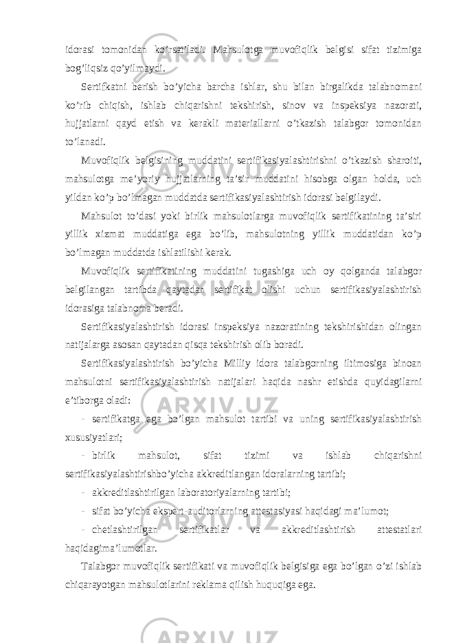 idorasi tomonidan ko’rsatiladi. Mahsulotga muvofiqlik belgisi sifat tizimiga bog’liqsiz qo’yilmaydi. Sertifkatni berish bo’yicha barcha ishlar, shu bilan birgalikda talabnomani ko’rib chiqish, ishlab chiqarishni tekshirish, sinov va inspeksiya nazorati, hujjatlarni qayd etish va kerakli materiallarni o’tkazish talabgor tomonidan to’lanadi. Muvofiqlik belgisining muddatini sertifikasiyalashtirishni o’tkazish sharoiti, mahsulotga me’yoriy hujjatlarning ta’sir muddatini hisobga olgan holda, uch yildan ko’p bo’lmagan muddatda sertifikasiyalashtirish idorasi belgilaydi. Mahsulot to’dasi yoki birlik mahsulotlarga muvofiqlik sertifikatining ta’siri yillik xizmat muddatiga ega bo’lib, mahsulotning yillik muddatidan ko’p bo’lmagan muddatda ishlatilishi kerak. Muvofiqlik sertifikatining muddatini tugashiga uch oy qolganda talabgor belgilangan tartibda qaytadan sertifikat olishi uchun sertifikasiyalashtirish idorasiga talabnoma beradi. Sertifikasiyalashtirish idorasi inspeksiya nazoratining tekshirishidan olingan natijalarga asosan qaytadan qisqa tekshirish olib boradi. Sertifikasiyalashtirish bo’yicha Milliy idora talabgorning iltimosiga binoan mahsulotni sertifikasiyalashtirish natijalari haqida nashr etishda quyidagilarni e’tiborga oladi: - sertifikatga ega bo’lgan mahsulot tartibi va uning sertifikasiyalashtirish xususiyatlari; - birlik mahsulot, sifat tizimi va ishlab chiqarishni sertifikasiyalashtirishbo’yicha akkreditlangan idoralarning tartibi; - akkreditlashtirilgan laboratoriyalarning tartibi; - sifat bo’yicha ekspert-auditorlarning attestasiyasi haqidagi ma’lumot; - chetlashtirilgan sertifikatlar va akkreditlashtirish attestatlari haqidagima’lumotlar. Talabgor muvofiqlik sertifikati va muvofiqlik belgisiga ega bo’lgan o’zi ishlab chiqarayotgan mahsulotlarini reklama qilish huquqiga ega. 