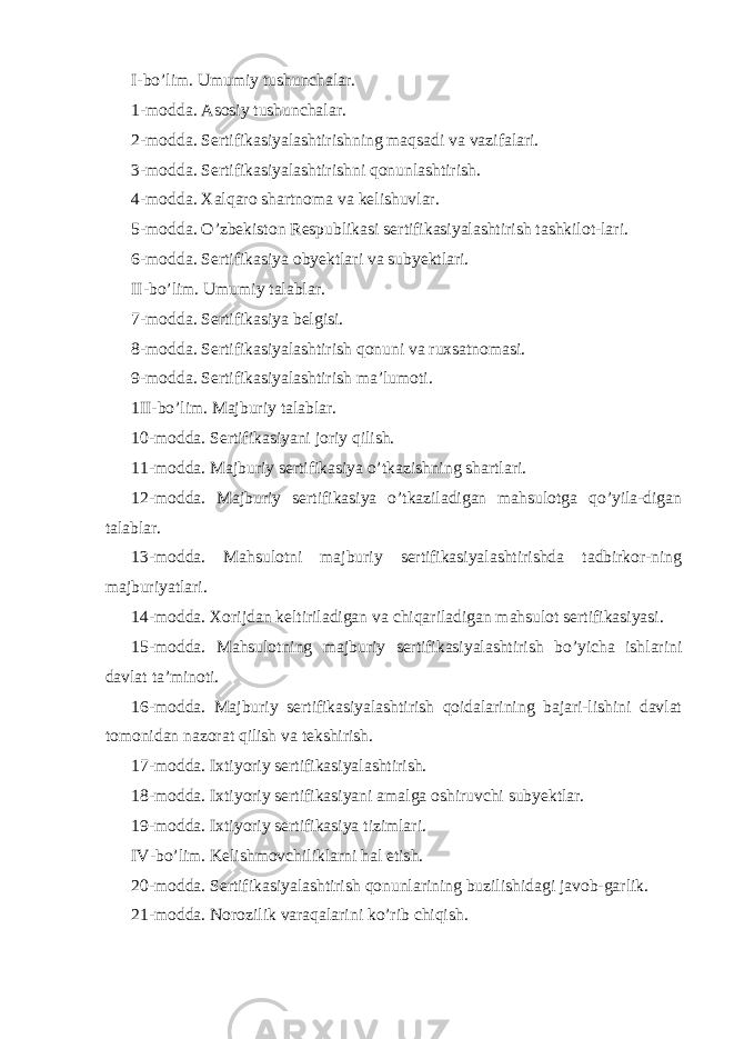 I-bo’lim. Umumiy tushunchalar. 1-modda. Asosiy tushunchalar. 2-modda. Sertifikasiyalashtirishning maqsadi va vazifalari. 3-modda. Sertifikasiyalashtirishni qonunlashtirish. 4-modda. Xalqaro shartnoma va kelishuvlar. 5-modda. O’zbekiston Respublikasi sertifikasiyalashtirish tashkilot-lari. 6-modda. Sertifikasiya obyektlari va subyektlari. II-bo’lim. Umumiy talablar. 7-modda. Sertifikasiya belgisi. 8-modda. Sertifikasiyalashtirish qonuni va ruxsatnomasi. 9-modda. Sertifikasiyalashtirish ma’lumoti. 1II-bo’lim. Majburiy talablar. 10-modda. Sertifikasiyani joriy qilish. 11-modda. Majburiy sertifikasiya o’tkazishning shartlari. 12-modda. Majburiy sertifikasiya o’tkaziladigan mahsulotga qo’yila-digan talablar. 13-modda. Mahsulotni majburiy sertifikasiyalashtirishda tadbirkor-ning majburiyatlari. 14-modda. Xorijdan keltiriladigan va chiqariladigan mahsulot sertifikasiyasi. 15-modda. Mahsulotning majburiy sertifikasiyalashtirish bo’yicha ishlarini davlat ta’minoti. 16-modda. Majburiy sertifikasiyalashtirish qoidalarining bajari-lishini davlat tomonidan nazorat qilish va tekshirish. 17-modda. Ixtiyoriy sertifikasiyalashtirish. 18-modda. Ixtiyoriy sertifikasiyani amalga oshiruvchi subyektlar. 19-modda. Ixtiyoriy sertifikasiya tizimlari. IV-bo’lim. Kelishmovchiliklarni hal etish. 20-modda. Sertifikasiyalashtirish qonunlarining buzilishidagi javob-garlik. 21-modda. Norozilik varaqalarini ko’rib chiqish. 