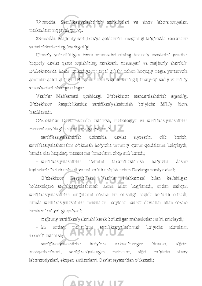 22-modda. Sertifikasiyalashtirish tashkilotlari va sinov labora-toriyalari markazlarining javobgarligi. 23-modda. Majburiy sertifikasiya qoidalarini buzganligi to’g’risida korxonalar va tadbirkorlarning javobgarligi. Ijtimoiy yo’naltirilgan bozor munosabatlarining huquqiy asoslarini yaratish huquqiy davlat qaror topishining xarakterli xususiyati va majburiy shartidir. O’zbekistonda bozor iqtisodiyotini amal qilishi uchun huquqiy negiz yaratuvchi qonunlar qabul qilingan. Bu qonunlarda respublikaning ijtimoiy-iqtisodiy va milliy xususiyatlari hisobga olingan. Vazirlar Mahkamasi qoshidagi O’zbekiston standartlashtirish agentligi O’zbekiston Respublikasida sertifikasiyalashtirish bo’yicha Milliy idora hisoblanadi. O’zbekiston Davlat standartlashtirish, metrologiya va sertifikasiyalashtirish markazi quyidagi ishlarni amalga oshiradi: - sertifikasiyalashtirish doirasida davlat siyosatini olib borish, sertifikasiyalashtirishni o’tkazish bo’yicha umumiy qonun-qoidalarini belgilaydi, hamda ular haqidagi maxsus ma’lumotlarni chop etib boradi; - sertifikasiyalashtirish tizimini takomillashtirish bo’yicha dastur loyihalariniishlab chiqadi va uni ko’rib chiqish uchun Davlatga tavsiya etadi; - O’zbekiston Respublikasi Vazirlar Mahkamasi bilan kelishilgan holdaxalqaro sertifikasiyalashtirish tizimi bilan bog’lanadi, undan tashqari sertifikasiyalashtirish natijalarini o’zaro tan olishligi haqida kelishib olinadi, hamda sertifikasiyalashtirish masalalari bo’yicha boshqa davlatlar bilan o’zaro hamkorlikni yo’lga qo’yadi; - majburiy sertifikasiyalanishi kerak bo’ladigan mahsulotlar turini aniqlaydi; - bir turdagi mahsulotni sertifikasiyalashtirish bo’yicha idoralarni akkreditlashtirish; - sertifikasiyalashtirish bo’yicha akkreditlangan idoralar, sifatni boshqarishtizimi, sertifikasiyalangan mahsulot, sifat bo’yicha sinov laboratoriyalari, ekspert auditorlarni Davlat reyestridan o’tkazadi; 