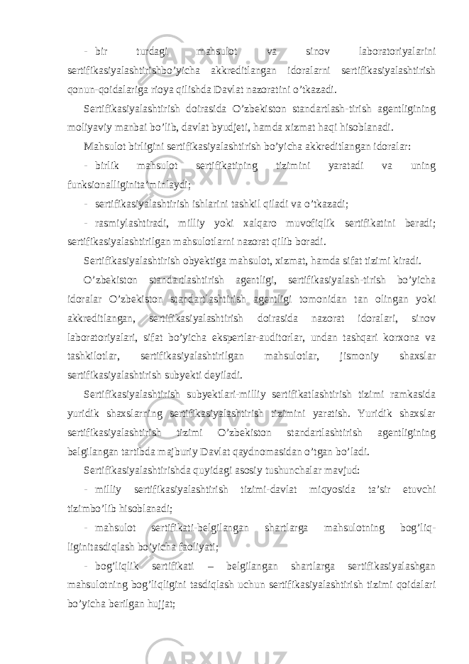 - bir turdagi mahsulot va sinov laboratoriyalarini sertifikasiyalashtirishbo’yicha akkreditlangan idoralarni sertifikasiyalashtirish qonun-qoidalariga rioya qilishda Davlat nazoratini o’tkazadi. Sertifikasiyalashtirish doirasida O’zbekiston standartlash-tirish agentligining moliyaviy manbai bo’lib, davlat byudjeti, hamda xizmat haqi hisoblanadi. Mahsulot birligini sertifikasiyalashtirish bo’yicha akkreditlangan idoralar: - birlik mahsulot sertifikatining tizimini yaratadi va uning funksionalliginita’minlaydi; - sertifikasiyalashtirish ishlarini tashkil qiladi va o’tkazadi; - rasmiylashtiradi, milliy yoki xalqaro muvofiqlik sertifikatini beradi; sertifikasiyalashtirilgan mahsulotlarni nazorat qilib boradi. Sertifikasiyalashtirish obyektiga mahsulot, xizmat, hamda sifat tizimi kiradi. O’zbekiston standartlashtirish agentligi, sertifikasiyalash-tirish bo’yicha idoralar O’zbekiston standartlashtirish agentligi tomonidan tan olingan yoki akkreditlangan, sertifikasiyalashtirish doirasida nazorat idoralari, sinov laboratoriyalari, sifat bo’yicha ekspertlar-auditorlar, undan tashqari korxona va tashkilotlar, sertifikasiyalashtirilgan mahsulotlar, jismoniy shaxslar sertifikasiyalashtirish subyekti deyiladi. Sertifikasiyalashtirish subyektlari-milliy sertifikatlashtirish tizimi ramkasida yuridik shaxslarning sertifikasiyalashtirish tizimini yaratish. Yuridik shaxslar sertifikasiyalashtirish tizimi O’zbekiston standartlashtirish agentligining belgilangan tartibda majburiy Davlat qaydnomasidan o’tgan bo’ladi. Sertifikasiyalashtirishda quyidagi asosiy tushunchalar mavjud: - milliy sertifikasiyalashtirish tizimi-davlat miqyosida ta’sir etuvchi tizimbo’lib hisoblanadi; - mahsulot sertifikati-belgilangan shartlarga mahsulotning bog’liq- liginitasdiqlash bo’yicha faoliyati; - bog’liqlik sertifikati – belgilangan shartlarga sertifikasiyalashgan mahsulotning bog’liqligini tasdiqlash uchun sertifikasiyalashtirish tizimi qoidalari bo’yicha berilgan hujjat; 