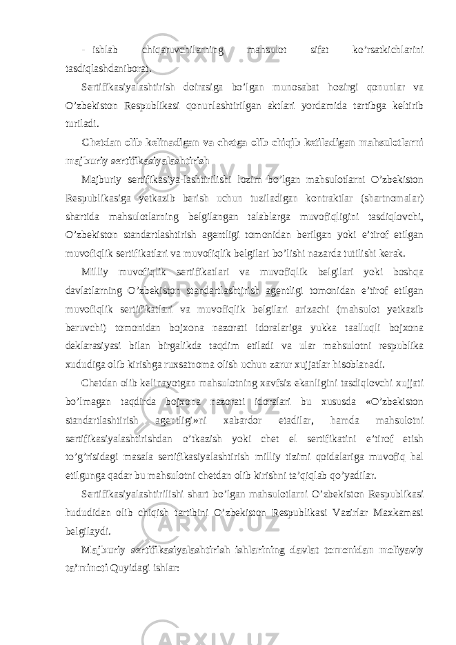 - ishlab chiqaruvchilarning mahsulot sifat ko’rsatkichlarini tasdiqlashdaniborat. Sertifikasiyalashtirish doirasiga bo’lgan munosabat hozirgi qonunlar va O’zbekiston Respublikasi qonunlashtirilgan aktlari yordamida tartibga keltirib turiladi. Chetdan olib kelinadigan va chetga olib chiqib ketiladigan mahsulotlarni majburiy sertifikasiyalashtirish Majburiy sertifikasiya-lashtirilishi lozim bo’lgan mahsulotlarni O’zbekiston Respublikasiga yetkazib berish uchun tuziladigan kontraktlar (shartnomalar) shartida mahsulotlarning belgilangan talablarga muvofiqligini tasdiqlovchi, O’zbekiston standartlashtirish agentligi tomonidan berilgan yoki e’tirof etilgan muvofiqlik sertifikatlari va muvofiqlik belgilari bo’lishi nazarda tutilishi kerak. Milliy muvofiqlik sertifikatlari va muvofiqlik belgilari yoki boshqa davlatlarning O’zbekiston standartlashtirish agentligi tomonidan e’tirof etilgan muvofiqlik sertifikatlari va muvofiqlik belgilari arizachi (mahsulot yetkazib beruvchi) tomonidan bojxona nazorati idoralariga yukka taalluqli bojxona deklarasiyasi bilan birgalikda taqdim etiladi va ular mahsulotni respublika xududiga olib kirishga ruxsatnoma olish uchun zarur xujjatlar hisoblanadi. Chetdan olib kelinayotgan mahsulotning xavfsiz ekanligini tasdiqlovchi xujjati bo’lmagan taqdirda bojxona nazorati idoralari bu xususda «O’zbekiston standartlashtirish agentligi»ni xabardor etadilar, hamda mahsulotni sertifikasiyalashtirishdan o’tkazish yoki chet el sertifikatini e’tirof etish to’g’risidagi masala sertifikasiyalashtirish milliy tizimi qoidalariga muvofiq hal etilgunga qadar bu mahsulotni chetdan olib kirishni ta’qiqlab qo’yadilar. Sertifikasiyalashtirilishi shart bo’lgan mahsulotlarni O’zbekiston Respublikasi hududidan olib chiqish tartibini O’zbekiston Respublikasi Vazirlar Maxkamasi belgilaydi. Majburiy sertifikasiyalashtirish ishlarining davlat tomonidan moliyaviy ta’minoti Quyidagi ishlar: 