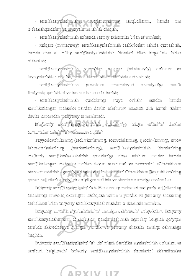 - sertifikasiyalashtirishni rivojlantirishning istiqbollarini, hamda uni o’tkazishqoidalari va tavsiyalarini ishlab chiqish; - sertifikasiyalashtirish sohasida rasmiy axborotlar bilan ta’minlash; - xalqaro (mintaqaviy) sertifikasiyalashtirish tashkilotlari ishida qatnashish, hamda chet el milliy sertifikasiyalashtirish idoralari bilan birgalikda ishlar o’tkazish; - sertifikasiyalashtirish yuzasidan xalqaro (mintaqaviy) qoidalar va tavsiyalarishlab chiqish, hamda ularni ishlab chiqishda qatnashish; - sertifikasiyalashtirish yuzasidan umumdavlat ahamiyatiga molik ilmiytadqiqot ishlari va boshqa ishlar olib borish; - sertifikasiyalashtirish qoidalariga rioya etilishi ustidan hamda sertifikatlangan mahsulot ustidan davlat tekshiruvi nazorati olib borish ishlari davlat tomonidan moliyaviy ta’minlanadi. Majburiy sertifikasiyalashtirish qoidalariga rioya etilishini davlat tomonidan tekshirish va nazorat qilish Tayyorlovchilarning (tadbirkorlarning, sotuvchilarning, ijrochi-larning), sinov laboratoriyalarining (markazlarining), sertifi-kasiyalashtirish idoralarining majburiy sertifikasiyalashtirish qoidalariga rioya etishlari ustidan hamda sertifikatlangan mahsulot ustidan davlat tekshiruvi va nazoratini «O’zbekiston standartlashtirish agentligi»ning davlat inspektorlari O’zbekiston Respublikasining qonun hujjatlarida belgilab qo’yilgan tartibda va shartlarda amalga oshiradilar. Ixtiyoriy sertifikasiyalashtirish. Har qanday mahsulot me’yoriy xujjatlarning talablariga muvofiq ekanligini tasdiqlash uchun u yuridik va jismoniy shaxsning tashabbusi bilan ixtiyoriy sertifikasiyalashtirishdan o’tkazilishi mumkin. Ixtiyoriy sertifikasiyalashtirishni amalga oshiruvchi subyektlar. Ixtiyoriy sertifikasiyalashtirishni O’zbekiston standartlashtirish agentligi belgilab qo’ygan tartibda akkreditasiya qilingan yuridik va jismoniy shaxslar amalga oshirishga haqlidir. Ixtiyoriy sertifikasiyalashtirish tizimlari. Sertifika-siyalashtirish qoidalari va tartibini belgilovchi ixtiyoriy sertifikasiyalashtirish tizimlarini akkreditasiya 