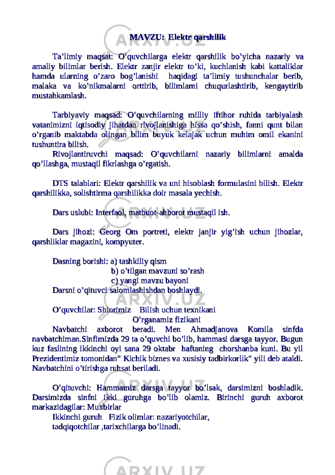 MAVZU: Elektr qarshilikMAVZU: Elektr qarshilik TaTa ’’ limiylimiy maqsatmaqsat : : OO ’’ quvchilargaquvchilarga elektrelektr qarshilikqarshilik bobo ’’ yichayicha nazariynazariy vava amaliyamaliy bilimlarbilimlar berishberish . . Elektr zanjir elektr to’ki, kuchlanish kabi kattaliklarElektr zanjir elektr to’ki, kuchlanish kabi kattaliklar hamda ularning o’zaro bog’lanishi haqidagi ta’limiy tushunchalar berib,hamda ularning o’zaro bog’lanishi haqidagi ta’limiy tushunchalar berib, malaka va ko’nikmalarni orttirib, bilimlarni chuqurlashtirib, kengaytiribmalaka va ko’nikmalarni orttirib, bilimlarni chuqurlashtirib, kengaytirib mustahkamlash.mustahkamlash. Tarbiyaviy maqsad: O’quvchilarning milliy iftihor ruhida tarbiyalashTarbiyaviy maqsad: O’quvchilarning milliy iftihor ruhida tarbiyalash vatanimizni iqtisodiy jihatdan rivojlanishiga hissa qo’shish, fanni qunt bilanvatanimizni iqtisodiy jihatdan rivojlanishiga hissa qo’shish, fanni qunt bilan o’rganib maktabda olingan bilim buyuk kelajak uchun muhim omil ekaninio’rganib maktabda olingan bilim buyuk kelajak uchun muhim omil ekanini tushuntira bilish.tushuntira bilish. Rivojlantiruvchi maqsad: O’quvchilarni nazariy bilimlarni amaldaRivojlantiruvchi maqsad: O’quvchilarni nazariy bilimlarni amalda qo’llashga, mustaqil fikrlashga o’rgatish.qo’llashga, mustaqil fikrlashga o’rgatish. DTS talablari: Elektr qarshilik va uni hisoblash formulasini bilish. ElektrDTS talablari: Elektr qarshilik va uni hisoblash formulasini bilish. Elektr qarshilikka, solishtirma qarshilikka doir masala yechish. qarshilikka, solishtirma qarshilikka doir masala yechish. Dars uslubi: Interfaol, matbuot-ahborot mustaqil ish.Dars uslubi: Interfaol, matbuot-ahborot mustaqil ish. Dars jihozi: Georg Om portreti, elektr janjir yig’ish uchun jihozlar,Dars jihozi: Georg Om portreti, elektr janjir yig’ish uchun jihozlar, qarshliklar magazini, kompyuter.qarshliklar magazini, kompyuter. Dasning borishi: a) tashkiliy qism Dasning borishi: a) tashkiliy qism b) o’tilgan mavzuni so’rash b) o’tilgan mavzuni so’rash c) yangi mavzu bayoni c) yangi mavzu bayoni Darsni o’qituvci salomlashishdan boshlaydi.Darsni o’qituvci salomlashishdan boshlaydi. O’quvchilar: Shiorimiz Bilish uchun texnikaniO’quvchilar: Shiorimiz Bilish uchun texnikani O’rganamiz fizikani O’rganamiz fizikani Navbatchi axborot beradi. Men Ahmadjanova Komila sinfdaNavbatchi axborot beradi. Men Ahmadjanova Komila sinfda navbatchiman.Sinfimizda 29 ta o’quvchi bo’lib, hammasi darsga tayyor. Bugunnavbatchiman.Sinfimizda 29 ta o’quvchi bo’lib, hammasi darsga tayyor. Bugun kuz faslining ikkinchi oyi sana 29 oktabr haftaning chorshanba kuni. Bu yilkuz faslining ikkinchi oyi sana 29 oktabr haftaning chorshanba kuni. Bu yil Prezidentimiz tomonidan” Kichik biznes va xusisiy tadbirkorlik” yili deb ataldi.Prezidentimiz tomonidan” Kichik biznes va xusisiy tadbirkorlik” yili deb ataldi. Navbatchini o’tirishga ruhsat beriladi.Navbatchini o’tirishga ruhsat beriladi. O’qituvchi: Hammamiz darsga tayyor bo’lsak, darsimizni boshladik.O’qituvchi: Hammamiz darsga tayyor bo’lsak, darsimizni boshladik. Darsimizda sinfni ikki guruhga bo’lib olamiz. Birinchi guruh axborotDarsimizda sinfni ikki guruhga bo’lib olamiz. Birinchi guruh axborot markazidagilar: Muxbirlar markazidagilar: Muxbirlar Ikkinchi guruh Fizik olimlar: nazariyotchilar, Ikkinchi guruh Fizik olimlar: nazariyotchilar, tadqiqotchilar ,tarixchilarga bo’linadi.tadqiqotchilar ,tarixchilarga bo’linadi. 