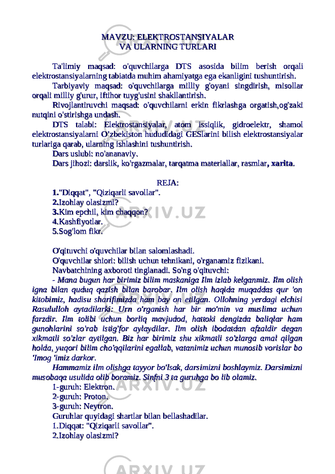 MAVZU: ELEKTROSTANSIYALAR MAVZU: ELEKTROSTANSIYALAR VA ULARNING TURLARIVA ULARNING TURLARI Ta&#39;limiy maqsad: o&#39;quvchilarga DTSTa&#39;limiy maqsad: o&#39;quvchilarga DTS asosida bilim berish orqaliasosida bilim berish orqali elektrostansiyalarning tabiatda muhim ahamiyatga ega ekanligini tushuntirish.elektrostansiyalarning tabiatda muhim ahamiyatga ega ekanligini tushuntirish. Tarbiyaviy maqsad: o&#39;quvchilarga milliy g&#39;oyani singdirish, misollarTarbiyaviy maqsad: o&#39;quvchilarga milliy g&#39;oyani singdirish, misollar orqali milliy g&#39;urur, iftihor tuyg&#39;usini shakllantirish.orqali milliy g&#39;urur, iftihor tuyg&#39;usini shakllantirish. Rivojlantiruvchi maqsad: o&#39;quvchilarni erkin fikrlashga orgatish,og&#39;zakiRivojlantiruvchi maqsad: o&#39;quvchilarni erkin fikrlashga orgatish,og&#39;zaki nutqini o&#39;stirishga undash.nutqini o&#39;stirishga undash. DTS talabi:DTS talabi: Elektrostansiyalar, atom issiqlik, gidroelektr, shamolElektrostansiyalar, atom issiqlik, gidroelektr, shamol elektrostansiyalarni O’zbekiston hududidagi GESlarini bilish elektrostansiyalarelektrostansiyalarni O’zbekiston hududidagi GESlarini bilish elektrostansiyalar turlariga qarab, ularning ishlashini tushuntirish.turlariga qarab, ularning ishlashini tushuntirish. Dars uslubi: no&#39;ananaviy.Dars uslubi: no&#39;ananaviy. Dars jihozi: darslik, ko&#39;rgazmalar, tarqatma materiallar, rasmlarDars jihozi: darslik, ko&#39;rgazmalar, tarqatma materiallar, rasmlar , xarita, xarita .. REJA:REJA: 1.1. &#34;Diqqat&#34;, &#34;Qiziqarli savollar&#34;.&#34;Diqqat&#34;, &#34;Qiziqarli savollar&#34;. 2.2. Izohlay olasizmi?Izohlay olasizmi? 3.3. Kim epchil, kim chaqqon?Kim epchil, kim chaqqon? 4.Kashfiyotlar.4.Kashfiyotlar. 5.Sog&#39;lom fikr.5.Sog&#39;lom fikr. O&#39;qituvchi o&#39;quvchilar bilan salomlashadi.O&#39;qituvchi o&#39;quvchilar bilan salomlashadi. O&#39;quvchilar shiori: bilish uchun tehnikani, o&#39;rganamiz fizikani.O&#39;quvchilar shiori: bilish uchun tehnikani, o&#39;rganamiz fizikani. Navbatchining axboroti tinglanadi. So&#39;ng o&#39;qituvchi:Navbatchining axboroti tinglanadi. So&#39;ng o&#39;qituvchi: - Mana bugun har birimiz bilim maskaniga Ilm izlab kelganmiz. - Mana bugun har birimiz bilim maskaniga Ilm izlab kelganmiz. Ilm olishIlm olish igna bilan quduq qazish bilan barobar. Ilm olish haqida muqaddas qur &#39;onigna bilan quduq qazish bilan barobar. Ilm olish haqida muqaddas qur &#39;on kitobimiz, hadisu sharifimizda ham bay on etilgan. Ollohning yerdagi elchisikitobimiz, hadisu sharifimizda ham bay on etilgan. Ollohning yerdagi elchisi Rasululloh aytadilarki: Urn o&#39;rganish har bir mo&#39;min va muslima uchunRasululloh aytadilarki: Urn o&#39;rganish har bir mo&#39;min va muslima uchun farzdir. Ilm tolibi uchun borliq mavjudod, hattoki dengizda baliqlar hamfarzdir. Ilm tolibi uchun borliq mavjudod, hattoki dengizda baliqlar ham gunohlarini so&#39;rab istig&#39;for aylaydilar. Ilm olish ibodatdan afzaldir degangunohlarini so&#39;rab istig&#39;for aylaydilar. Ilm olish ibodatdan afzaldir degan xikmatli so&#39;zlar aytilgan. Biz har birimiz shu xikmatli so&#39;zlarga amal qilganxikmatli so&#39;zlar aytilgan. Biz har birimiz shu xikmatli so&#39;zlarga amal qilgan holda, yuqori bilim cho&#39;qqilarini egallab, vatanimiz uchun munosib vorislar boholda, yuqori bilim cho&#39;qqilarini egallab, vatanimiz uchun munosib vorislar bo &#39;Imog &#39;imiz darkor.&#39;Imog &#39;imiz darkor. Hammamiz ilm olishga tayyor bo&#39;lsak, darsimizni boshlaymiz. DarsimizniHammamiz ilm olishga tayyor bo&#39;lsak, darsimizni boshlaymiz. Darsimizni musobaqa usulida olib boramiz. Sinfni 3 ta guruhga bo lib olamiz.musobaqa usulida olib boramiz. Sinfni 3 ta guruhga bo lib olamiz. 1-guruh: Elektron. 1-guruh: Elektron. 2-guruh: Proton. 2-guruh: Proton. 3-guruh: Neytron.3-guruh: Neytron. Guruhlar quyidagi shartlar bilan bellashadilar.Guruhlar quyidagi shartlar bilan bellashadilar. 1.Diqqat: &#34;Qiziqarli savollar&#34;.1.Diqqat: &#34;Qiziqarli savollar&#34;. 2.Izohlay olasizmi?2.Izohlay olasizmi? 