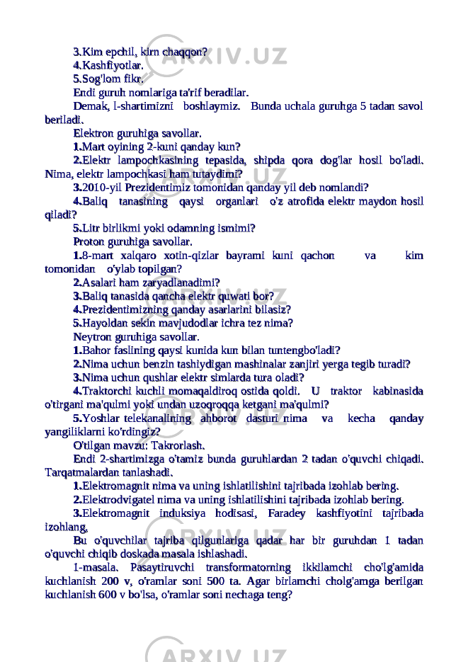 3.Kim epchil, kirn chaqqon?3.Kim epchil, kirn chaqqon? 4.Kashfiyotlar.4.Kashfiyotlar. 5.Sog&#39;lom fikr.5.Sog&#39;lom fikr. Endi guruh nomlariga ta&#39;rif beradilar.Endi guruh nomlariga ta&#39;rif beradilar. Demak,Demak, l-shartimizni boshlaymiz. Bunda uchala guruhga 5 tadan savoll-shartimizni boshlaymiz. Bunda uchala guruhga 5 tadan savol beriladi.beriladi. Elektron guruhiga savollar.Elektron guruhiga savollar. 1.1. Mart oyining 2-kuni qanday kun?Mart oyining 2-kuni qanday kun? 2.2. Elektr lampochkasining tepasida, shipdaElektr lampochkasining tepasida, shipda qora dog&#39;lar hosil bo&#39;ladi.qora dog&#39;lar hosil bo&#39;ladi. Nima, elektrNima, elektr lampochkasi ham tutaydimi?lampochkasi ham tutaydimi? 3.3. 2010-yil Prezidentimiz tomonidan2010-yil Prezidentimiz tomonidan qanday yil deb nomlandi?qanday yil deb nomlandi? 4.4. Baliq tanasining qaysi organlari o&#39;zBaliq tanasining qaysi organlari o&#39;z atrofida elektr maydon hosilatrofida elektr maydon hosil qiladi?qiladi? 5.5. Litr birlikmi yoki odamning ismimi?Litr birlikmi yoki odamning ismimi? Proton guruhiga savollar.Proton guruhiga savollar. 1.1. 8-mart xalqaro xotin-qizlar bayrami kuni8-mart xalqaro xotin-qizlar bayrami kuni qachon va kimqachon va kim tomonidan o&#39;ylabtomonidan o&#39;ylab topilgan?topilgan? 2.2. Asalari ham zaryadlanadimi?Asalari ham zaryadlanadimi? 3.3. Baliq tanasida qancha elektr quwati bor?Baliq tanasida qancha elektr quwati bor? 4.4. Prezidentimizning qanday asarlariniPrezidentimizning qanday asarlarini bilasiz?bilasiz? 5.5. Hayoldan sekin mavjudodlar ichra tezHayoldan sekin mavjudodlar ichra tez nima?nima? Neytron guruhiga savollar.Neytron guruhiga savollar. 1.1. Bahor faslining qaysi kunida kun bilanBahor faslining qaysi kunida kun bilan tuntengbo&#39;ladi?tuntengbo&#39;ladi? 2.2. Nima uchun benzin tashiydiganNima uchun benzin tashiydigan mashinalar zanjiri yerga tegib turadi?mashinalar zanjiri yerga tegib turadi? 3.3. Nima uchun qushlar elektr simlarda turaNima uchun qushlar elektr simlarda tura oladi?oladi? 4.4. Traktorchi kuchli momaqaldiroq ostidaTraktorchi kuchli momaqaldiroq ostida qoldi. U traktor kabinasidaqoldi. U traktor kabinasida o&#39;tirganio&#39;tirgani ma&#39;qulmi yoki undan uzoqroqqa ketganima&#39;qulmi yoki undan uzoqroqqa ketgani ma&#39;qulmi?ma&#39;qulmi? 5.5. Yoshlar telekanalining ahborot dasturiYoshlar telekanalining ahborot dasturi nima va kecha qandaynima va kecha qanday yangiliklarniyangiliklarni ko&#39;rdingiz?ko&#39;rdingiz? O&#39;tilgan mavzu: Takrorlash.O&#39;tilgan mavzu: Takrorlash. Endi 2-shartimizga o&#39;tamiz bundaEndi 2-shartimizga o&#39;tamiz bunda guruhlardanguruhlardan 2 tadan o&#39;quvchi chiqadi.2 tadan o&#39;quvchi chiqadi. Tarqatmalardan tanlashadi.Tarqatmalardan tanlashadi. 1.1. Elektromagnit nima va uningElektromagnit nima va uning ishlatilishini tajribada izohlab bering.ishlatilishini tajribada izohlab bering. 2.2. Elektrodvigatel nima va uningElektrodvigatel nima va uning ishlatilishini tajribada izohlab bering.ishlatilishini tajribada izohlab bering. 3.3. Elektromagnit induksiya hodisasi,Elektromagnit induksiya hodisasi, Faradey kashfiyotini tajribadaFaradey kashfiyotini tajribada izohlang,izohlang, Bu o&#39;quvchilar tajriba qilgunlariga qadar har bir guruhdan 1 tadanBu o&#39;quvchilar tajriba qilgunlariga qadar har bir guruhdan 1 tadan o&#39;quvchi chiqib doskada masala ishlashadi.o&#39;quvchi chiqib doskada masala ishlashadi. 1-masala. Pasaytiruvchi transformatorning ikkilamchi cho&#39;lg&#39;amida1-masala. Pasaytiruvchi transformatorning ikkilamchi cho&#39;lg&#39;amida kuchlanish 200 v, o&#39;ramlar soni 500 ta. Agar birlamchi cholg&#39;amga berilgankuchlanish 200 v, o&#39;ramlar soni 500 ta. Agar birlamchi cholg&#39;amga berilgan kuchlanish 600 v bo&#39;lsa, o&#39;ramlar soni nechaga teng?kuchlanish 600 v bo&#39;lsa, o&#39;ramlar soni nechaga teng? 