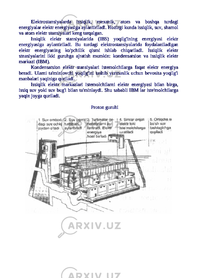 Elektrostansiyalarda issiqlik, mexanik, atom va boshqa turdagiElektrostansiyalarda issiqlik, mexanik, atom va boshqa turdagi energiyalar elektr energiyasiga aylantiriladi. Hozirgi kunda issiqlik, suv, shamolenergiyalar elektr energiyasiga aylantiriladi. Hozirgi kunda issiqlik, suv, shamol va atom elektr stansiyalari keng tarqalgan.va atom elektr stansiyalari keng tarqalgan. Issiqlik elektr stansiyalarida (IBS) yoqilg&#39;ining energiyasi elektrIssiqlik elektr stansiyalarida (IBS) yoqilg&#39;ining energiyasi elektr energiyasiga aylantiriladi. Bu turdagi elektrostansiyalarida foydalaniladiganenergiyasiga aylantiriladi. Bu turdagi elektrostansiyalarida foydalaniladigan elektr energiyaning ko&#39;pchilik qismi ishlab chiqariladi. Issiqlik elektrelektr energiyaning ko&#39;pchilik qismi ishlab chiqariladi. Issiqlik elektr stnasiyalarini ikki guruhga ajratish mumkin: kondensatsion va issiqlik elektrstnasiyalarini ikki guruhga ajratish mumkin: kondensatsion va issiqlik elektr markazi (IBM).markazi (IBM). Kondensatsion elektr stansiyalari istemolchilarga faqat elektr energiyaKondensatsion elektr stansiyalari istemolchilarga faqat elektr energiya beradi. Ularni ta&#39;minlovchi yoqilg&#39;ini tashib yurmaslik uchun bevosita yoqilg&#39;iberadi. Ularni ta&#39;minlovchi yoqilg&#39;ini tashib yurmaslik uchun bevosita yoqilg&#39;i manbalari yaqiniga quriladi.manbalari yaqiniga quriladi. Issiqlik elektr markazlari istemolchilarni elektr energiyasi bilan birga,Issiqlik elektr markazlari istemolchilarni elektr energiyasi bilan birga, issiq suv yoki suv bug&#39;i bilan ta&#39;minlaydi. issiq suv yoki suv bug&#39;i bilan ta&#39;minlaydi. Shu sababli IBM lar iste&#39;molchilargaShu sababli IBM lar iste&#39;molchilarga yaqin joyga quriladi.yaqin joyga quriladi. Proton guruhiProton guruhi 