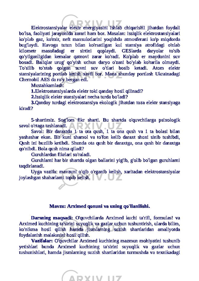 Elektrostansiyalar elektr energiyasini ishlab chiqarisHi jihatdan foydaliElektrostansiyalar elektr energiyasini ishlab chiqarisHi jihatdan foydali bo&#39;lsa, faoliyati jarayonida zarari ham bor. Masalan: issiqlik elektrostansiyalaribo&#39;lsa, faoliyati jarayonida zarari ham bor. Masalan: issiqlik elektrostansiyalari ko&#39;plab gaz, ko&#39;mir, neft maxsulotlarini yoqishda atmosferani ko&#39;p miqdordako&#39;plab gaz, ko&#39;mir, neft maxsulotlarini yoqishda atmosferani ko&#39;p miqdorda bug&#39;laydi. Havoga tutun bilan ko&#39;rsatilgan kul stansiya atrofidagi o&#39;nlabbug&#39;laydi. Havoga tutun bilan ko&#39;rsatilgan kul stansiya atrofidagi o&#39;nlab kilometr masofadagi er sirtini qoplaydi. GESlarda daryolar to&#39;sibkilometr masofadagi er sirtini qoplaydi. GESlarda daryolar to&#39;sib qo&#39;yilganligidan kemalar qatnovi zarar ko&#39;radi. Ko&#39;plab er maydonini suvqo&#39;yilganligidan kemalar qatnovi zarar ko&#39;radi. Ko&#39;plab er maydonini suv bosadi. Baliqlar urug&#39; qo&#39;yish uchun daryo o&#39;zani bo&#39;ylab ko&#39;tarila olmaydi.bosadi. Baliqlar urug&#39; qo&#39;yish uchun daryo o&#39;zani bo&#39;ylab ko&#39;tarila olmaydi. To&#39;silib to&#39;xtab qolgan suvni suv o&#39;tlari bosib ketadi. Atom elektrTo&#39;silib to&#39;xtab qolgan suvni suv o&#39;tlari bosib ketadi. Atom elektr stansiyalarining portlab ketish xavfi bor. Mana shunday portlash Ukrainadagistansiyalarining portlab ketish xavfi bor. Mana shunday portlash Ukrainadagi Chernobil AES da ro&#39;y bergan edi.Chernobil AES da ro&#39;y bergan edi. Mustahkamlash:Mustahkamlash: 1.1. Elektrostansiyalarda elektr toki qandayElektrostansiyalarda elektr toki qanday hosil qilinadi?hosil qilinadi? 2.2. Issiqlik elektr stansiyalari necha turdaIssiqlik elektr stansiyalari necha turda bo&#39;ladi?bo&#39;ladi? 3.3. Qanday turdagi elektrostansiya ekologikQanday turdagi elektrostansiya ekologik jihatdan toza elektr stansiyagajihatdan toza elektr stansiyaga kiradi?kiradi? 5-shartimiz. Sog&#39;lom fikr sharti. Bu shartda o&#39;quvchilarga psixologik5-shartimiz. Sog&#39;lom fikr sharti. Bu shartda o&#39;quvchilarga psixologik savol o&#39;rtaga tashlanadi.savol o&#39;rtaga tashlanadi. Savol: Bir daraxtda 1 ta ota qush, 1 ta ona qush va 1 ta bolasi bilanSavol: Bir daraxtda 1 ta ota qush, 1 ta ona qush va 1 ta bolasi bilan yashashar ekan. Bir kuni shamol va to&#39;fon kelib daraxt shoxi sinib tushibdi,yashashar ekan. Bir kuni shamol va to&#39;fon kelib daraxt shoxi sinib tushibdi, Qush ini buzilib ketibdi. Shunda ota qush bir daraxtga, ona qush bir daraxtgaQush ini buzilib ketibdi. Shunda ota qush bir daraxtga, ona qush bir daraxtga qo&#39;nibdi. Bola qush nima qiladi?qo&#39;nibdi. Bola qush nima qiladi? Guruhlardan fikrlari so&#39;raladi.Guruhlardan fikrlari so&#39;raladi. Guruhlarni har bir shartda olgan ballarini yig&#39;ib, g&#39;olib bo&#39;lgan guruhlarniGuruhlarni har bir shartda olgan ballarini yig&#39;ib, g&#39;olib bo&#39;lgan guruhlarni taqdirlanadi. taqdirlanadi. Uyga vazifa: mavzuni o&#39;qib o&#39;rganib kelish, xaritadan elektrostansiyalarUyga vazifa: mavzuni o&#39;qib o&#39;rganib kelish, xaritadan elektrostansiyalar joylashgan shaharlarni topib kelish.joylashgan shaharlarni topib kelish. Mavzu: Arximed qonuni va uning qo&#39;llanilishi.Mavzu: Arximed qonuni va uning qo&#39;llanilishi. Darsning maqsadi:Darsning maqsadi: O&#39;quvchilarda Arximed kuchi ta&#39;rifi, formulas! va O&#39;quvchilarda Arximed kuchi ta&#39;rifi, formulas! va Arximed kuchining ta&#39;sirini suyuqlik va gazlar uchun tushuntirish, ularda bilim,Arximed kuchining ta&#39;sirini suyuqlik va gazlar uchun tushuntirish, ularda bilim, ko&#39;nikma hosil qilish hamda jismlarning suzish shartlaridan amaliyotdako&#39;nikma hosil qilish hamda jismlarning suzish shartlaridan amaliyotda foydalanish malakasini hosil qilish.foydalanish malakasini hosil qilish. Vazifalar:Vazifalar: O&#39;quvchilar Arximed kuchining mazmun mohiyatini tushunib O&#39;quvchilar Arximed kuchining mazmun mohiyatini tushunib yetishlari bunda Arximed kuchining ta&#39;sirini suyuqlik va gazlar uchunyetishlari bunda Arximed kuchining ta&#39;sirini suyuqlik va gazlar uchun tushunishlari, hamda jismlarning suzish shartlaridan turmushda va texnikadagitushunishlari, hamda jismlarning suzish shartlaridan turmushda va texnikadagi 