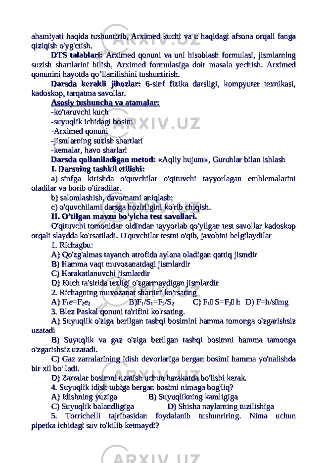 ahamiyati haqida tushuntirib, Arximed kuchi va u haqidagi afsona orqali fangaahamiyati haqida tushuntirib, Arximed kuchi va u haqidagi afsona orqali fanga qiziqish o&#39;yg&#39;ctish.qiziqish o&#39;yg&#39;ctish. DTS talablari: DTS talablari: Arximed qonuni va uni hisoblash formulasi, jismlarningArximed qonuni va uni hisoblash formulasi, jismlarning suzish shartlarini bilish, Arximed formulasiga doir masala yechish. Arximedsuzish shartlarini bilish, Arximed formulasiga doir masala yechish. Arximed qonunini hayotda qo’llanilishini tushuntirish.qonunini hayotda qo’llanilishini tushuntirish. Darsda kerakli jihozlar: Darsda kerakli jihozlar: 6-sinf fizika darsligi, kompyuter texnikasi,6-sinf fizika darsligi, kompyuter texnikasi, kadoskop, tarqatma savollar. kadoskop, tarqatma savollar. Asosiy tushuncha va atamalar:Asosiy tushuncha va atamalar: -ko&#39;taruvchi kuch-ko&#39;taruvchi kuch -suyuqlik ichidagi bosim-suyuqlik ichidagi bosim -Arximed qonuni-Arximed qonuni -jismlarning suzish shartlari-jismlarning suzish shartlari -kemalar, havo sharlari-kemalar, havo sharlari Darsda qollaniladigan metod:Darsda qollaniladigan metod: «Aqliy hujum», Guruhlar bilan ishlash «Aqliy hujum», Guruhlar bilan ishlash I. Darsning tashkil etilishi: I. Darsning tashkil etilishi: a) sinfga kirishda o&#39;quvchilar o&#39;qituvchi tayyorlagan emblemalarinia) sinfga kirishda o&#39;quvchilar o&#39;qituvchi tayyorlagan emblemalarini oladilar va borib o&#39;tiradilar.oladilar va borib o&#39;tiradilar. b) salomlashish, davomami aniqlash;b) salomlashish, davomami aniqlash; c) o&#39;quvchilami darsga hozirligini ko&#39;rib chiqish.c) o&#39;quvchilami darsga hozirligini ko&#39;rib chiqish. II. O’tilgan mavzu bo&#39;yicha test savollari.II. O’tilgan mavzu bo&#39;yicha test savollari. O&#39;qituvchi tomonidan oldindan tayyorlab qo&#39;yilgan test savollar kadoskopO&#39;qituvchi tomonidan oldindan tayyorlab qo&#39;yilgan test savollar kadoskop orqali slaydda ko&#39;rsatiladi. O&#39;quvchilar testni o&#39;qib, javobini belgilaydilar orqali slaydda ko&#39;rsatiladi. O&#39;quvchilar testni o&#39;qib, javobini belgilaydilar 1. Richagbu:1. Richagbu: A) Qo&#39;zg&#39;almas tayanch atrofida aylana oladigan qattiq jismdirA) Qo&#39;zg&#39;almas tayanch atrofida aylana oladigan qattiq jismdir B) Hamma vaqt muvozanatdagi jismlardirB) Hamma vaqt muvozanatdagi jismlardir C) Harakatlanuvchi jismlardirC) Harakatlanuvchi jismlardir D) Kuch ta&#39;sirida tezligi o&#39;zgarmaydigan jismlardirD) Kuch ta&#39;sirida tezligi o&#39;zgarmaydigan jismlardir 2. Richagning muvozanat shartini ko&#39;rsating2. Richagning muvozanat shartini ko&#39;rsating A) FA) F 11 ee =F=F 22 ee 22 B)FB)F 11 /S/S 11 =F=F 22 /S/S 22 C) F C) F 11  S=F S=F 22  h h D) F=h/sD) F=h/s  mgmg 3. Blez Paskal qonuni ta&#39;rifini ko&#39;rsating.3. Blez Paskal qonuni ta&#39;rifini ko&#39;rsating. A) Suyuqlik o&#39;ziga berilgan tashqi bosimini hamma tomonga o&#39;zgarishsizA) Suyuqlik o&#39;ziga berilgan tashqi bosimini hamma tomonga o&#39;zgarishsiz uzatadiuzatadi B) Suyuqlik va gaz o&#39;ziga berilgan tashqi bosimni hamma tamongaB) Suyuqlik va gaz o&#39;ziga berilgan tashqi bosimni hamma tamonga o&#39;zgarishsiz uzatadi.o&#39;zgarishsiz uzatadi. C) Gaz zarralarining idish devorlariga bergan bosimi hamma yo&#39;nalishdaC) Gaz zarralarining idish devorlariga bergan bosimi hamma yo&#39;nalishda bir xil bo&#39; ladi.bir xil bo&#39; ladi. D) Zarralar bosimni uzatish uchun harakatda bo&#39;lishi kerak.D) Zarralar bosimni uzatish uchun harakatda bo&#39;lishi kerak. 4. Suyuqlik idish tubiga bergan bosimi nimaga bog&#39;liq?4. Suyuqlik idish tubiga bergan bosimi nimaga bog&#39;liq? A) Idishning yuzigaA) Idishning yuziga B) Suyuqlikning kamligigaB) Suyuqlikning kamligiga C) Suyuqlik balandligigaC) Suyuqlik balandligiga D) Shisha naylarning tuzilishigaD) Shisha naylarning tuzilishiga 5. Torrichelli tajribasidan foydalanib tushunriring. Nima uchun5. Torrichelli tajribasidan foydalanib tushunriring. Nima uchun pipetka ichidagi suv to&#39;kilib ketmaydi?pipetka ichidagi suv to&#39;kilib ketmaydi? 