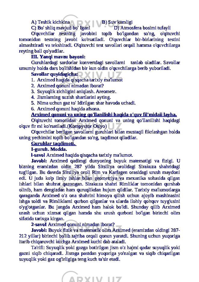 A) Teshik kichkinaA) Teshik kichkina B) Suv kamligiB) Suv kamligi C) Bo&#39; shliq mavjud bo&#39; IganiC) Bo&#39; shliq mavjud bo&#39; Igani D) Atmosfera bosimi tufayliD) Atmosfera bosimi tufayli O&#39;quvchilar testning javobini topib bo&#39;lgandan so&#39;ng, o&#39;qituvchiO&#39;quvchilar testning javobini topib bo&#39;lgandan so&#39;ng, o&#39;qituvchi tomonidan testning javobi ko&#39;rsatiladi. O&#39;quvchlar bir-birlarining testinitomonidan testning javobi ko&#39;rsatiladi. O&#39;quvchlar bir-birlarining testini almashtiradi va tekshiradi. O&#39;qituvchi test savollari orqali hamma o&#39;quvchilargaalmashtiradi va tekshiradi. O&#39;qituvchi test savollari orqali hamma o&#39;quvchilarga reyting ball qo&#39;yadilar.reyting ball qo&#39;yadilar. III. Yanqi mavzu bayoni:III. Yanqi mavzu bayoni: Guruhlardagi sardorlar konvertdagi savollarni tanlab oladilar. SavollarGuruhlardagi sardorlar konvertdagi savollarni tanlab oladilar. Savollar umumiy holda dars bo&#39;lishidan bir kun oldin o&#39;quvchilarga berib yuboriladi. umumiy holda dars bo&#39;lishidan bir kun oldin o&#39;quvchilarga berib yuboriladi. Savollar quyidagicha:Savollar quyidagicha: 1.1. Arximed haqida qisqacha tarixiy ma&#39;lumotArximed haqida qisqacha tarixiy ma&#39;lumot 2.2. Arximed qonuni nimadan iborat?Arximed qonuni nimadan iborat? 3.3. Suyuqlik zichligini aniqlash. Areometr.Suyuqlik zichligini aniqlash. Areometr. 4.4. Jismlarning suzish shartlarini ayting.Jismlarning suzish shartlarini ayting. 5.5. Nima uchun gaz to&#39; Idirilgan shar havoda uchadi.Nima uchun gaz to&#39; Idirilgan shar havoda uchadi. 6.6. Arximed qonuni haqida afsona.Arximed qonuni haqida afsona. Arximed qonuni va uning qo&#39;llanilishi haqida o&#39;quv fil&#39;midaii layha.Arximed qonuni va uning qo&#39;llanilishi haqida o&#39;quv fil&#39;midaii layha. O&#39;qituvchi tomonidan Arximed qonuni va uning qo&#39;llanilishi haqidagiO&#39;qituvchi tomonidan Arximed qonuni va uning qo&#39;llanilishi haqidagi o&#39;quv fir mi ko&#39;rsatiladi.(Kompyutor Osiyo)o&#39;quv fir mi ko&#39;rsatiladi.(Kompyutor Osiyo) O&#39;quvchilar berilgan savollarni guruhlari bilan mustaqil fikrlashgan holdaO&#39;quvchilar berilgan savollarni guruhlari bilan mustaqil fikrlashgan holda uning yechimini topib bo&#39;lgandan so&#39;ng, taqdimot qiladilar.uning yechimini topib bo&#39;lgandan so&#39;ng, taqdimot qiladilar. Guruhlar taqdimoti. Guruhlar taqdimoti. I-guruh. Modda.I-guruh. Modda. l-savoll-savol Arximed haqida qisqacha tarixiy ma&#39;lumot. Arximed haqida qisqacha tarixiy ma&#39;lumot. Javobi:Javobi: Arximed qadimgi dunyoning buyuk matematigi va fizigi. U Arximed qadimgi dunyoning buyuk matematigi va fizigi. U bizning eramizdan oldin 287 yilda Sitsiliya orolidagi Sirakuza shahridagibizning eramizdan oldin 287 yilda Sitsiliya orolidagi Sirakuza shahridagi tug&#39;ilgan. Bu davrda Sitsiliya oroli Rim va Karfagen orasidagi urush maydonitug&#39;ilgan. Bu davrda Sitsiliya oroli Rim va Karfagen orasidagi urush maydoni edi. U juda ko&#39;p ilmiy ishlar bilan geometriya va mexanika sohasida qilganedi. U juda ko&#39;p ilmiy ishlar bilan geometriya va mexanika sohasida qilgan ishlari bilan shuhrat qazongan. Sirakuza shahri Rimliklar tomonidan qurshabishlari bilan shuhrat qazongan. Sirakuza shahri Rimliklar tomonidan qurshab olinib, ham dengizdan ham quruqlikdan hujum qildilar. Tarixiy ma&#39;lumotlargaolinib, ham dengizdan ham quruqlikdan hujum qildilar. Tarixiy ma&#39;lumotlarga qaraganda Arximed o&#39;z ona shahrini himoya qilish uchun ajoyib mashinasiniqaraganda Arximed o&#39;z ona shahrini himoya qilish uchun ajoyib mashinasini ishga soldi va Rimliklarni qurbon qilganlar va ularda ilohiy qo&#39;rquv tuyg&#39;usiniishga soldi va Rimliklarni qurbon qilganlar va ularda ilohiy qo&#39;rquv tuyg&#39;usini o&#39;yg&#39;otganlar. Bu jangda Arximed ham halok bo&#39;ldi. Shunday qilib Arximedo&#39;yg&#39;otganlar. Bu jangda Arximed ham halok bo&#39;ldi. Shunday qilib Arximed urash uchun xizmat qilgan hamda shu urush qurboni bo&#39;lgan birinchi olimurash uchun xizmat qilgan hamda shu urush qurboni bo&#39;lgan birinchi olim sifatida tarixga kirgan. sifatida tarixga kirgan. 2-savoI2-savoI Arximed qonuni nimadan iborat? Arximed qonuni nimadan iborat? Javobi:Javobi: Buyuk fizik va matematik olim Arximed (eramizdan oldingi 287- Buyuk fizik va matematik olim Arximed (eramizdan oldingi 287- 212 yillar) birinchi bo&#39;lib tajriba orqali qonun yaratdi. Shuning uchun yuqoriga212 yillar) birinchi bo&#39;lib tajriba orqali qonun yaratdi. Shuning uchun yuqoriga itarib chiqaruvchi kuchga Arximed kuchi dab ataladi.itarib chiqaruvchi kuchga Arximed kuchi dab ataladi. Ta&#39;rifi: Suyuqlik yoki gazga botirilgan jism o&#39;z hajmi qadar suyuqlik yokiTa&#39;rifi: Suyuqlik yoki gazga botirilgan jism o&#39;z hajmi qadar suyuqlik yoki gazni siqib chiqaradi. Jismga pastdan yuqoriga yo&#39;nalgan va siqib chiqarilgangazni siqib chiqaradi. Jismga pastdan yuqoriga yo&#39;nalgan va siqib chiqarilgan suyuqlik yoki gaz og&#39;irligiga teng kuch ta&#39;sir etadi.suyuqlik yoki gaz og&#39;irligiga teng kuch ta&#39;sir etadi. 