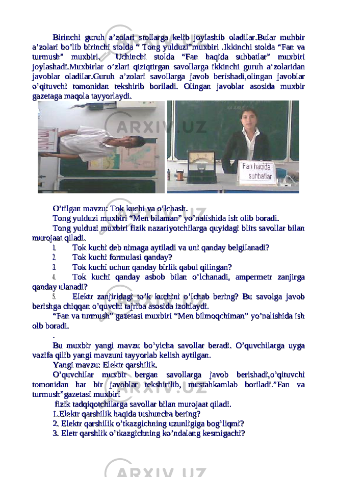Birinchi guruh a’zolari stollarga kelib joylashib oladilar.Bular muhbirBirinchi guruh a’zolari stollarga kelib joylashib oladilar.Bular muhbir a’zolari bo’lib birinchi stolda “ Tong yulduzi”muxbiri .Ikkinchi stolda “Fan vaa’zolari bo’lib birinchi stolda “ Tong yulduzi”muxbiri .Ikkinchi stolda “Fan va turmush” muxbiri. Uchinchi stolda “Fan haqida suhbatlar” muxbiriturmush” muxbiri. Uchinchi stolda “Fan haqida suhbatlar” muxbiri joylashadi.Muxbirlar o’zlari qiziqtirgan savollarga ikkinchi guruh a’zolaridanjoylashadi.Muxbirlar o’zlari qiziqtirgan savollarga ikkinchi guruh a’zolaridan javoblar oladilar.Guruh a’zolari savollarga javob berishadi,olingan javoblarjavoblar oladilar.Guruh a’zolari savollarga javob berishadi,olingan javoblar o’qituvchi tomonidan tekshirib boriladi. Olingan javoblar asosida muxbiro’qituvchi tomonidan tekshirib boriladi. Olingan javoblar asosida muxbir gazetaga maqola tayyorlaydi.gazetaga maqola tayyorlaydi. O’tilgan mavzu: Tok kuchi va o’lchash.O’tilgan mavzu: Tok kuchi va o’lchash. Tong yulduzi muxbiri “Men bilaman” yo’nalishida ish olib boradi. Tong yulduzi muxbiri “Men bilaman” yo’nalishida ish olib boradi. Tong yulduzi muxbiri fizik nazariyotchilarga quyidagi blits savollar bilanTong yulduzi muxbiri fizik nazariyotchilarga quyidagi blits savollar bilan murojaat qiladi.murojaat qiladi.1.1. Tok kuchi deb nimaga aytiladi va uni qanday belgilanadi?Tok kuchi deb nimaga aytiladi va uni qanday belgilanadi? 2.2. Tok kuchi formulasi qanday?Tok kuchi formulasi qanday? 3.3. Tok kuchi uchun qanday birlik qabul qilingan?Tok kuchi uchun qanday birlik qabul qilingan? 4.4. Tok kuchi qanday asbob bilan o’lchanadi, ampermetr zanjirgaTok kuchi qanday asbob bilan o’lchanadi, ampermetr zanjirga qanday ulanadi?qanday ulanadi? 5.5. Elektr zanjiridagi to’k kuchini o’lchab bering? Bu savolga javobElektr zanjiridagi to’k kuchini o’lchab bering? Bu savolga javob berishga chiqqan o’quvchi tajriba asosida izohlaydi.berishga chiqqan o’quvchi tajriba asosida izohlaydi. “Fan va turmush” gazetasi muxbiri “Men bilmoqchiman” yo’nalishida ish“Fan va turmush” gazetasi muxbiri “Men bilmoqchiman” yo’nalishida ish olb boradi.olb boradi. . . Bu muxbir yangi mavzu bo’yicha savollar beradi. O’quvchilarga uygaBu muxbir yangi mavzu bo’yicha savollar beradi. O’quvchilarga uyga vazifa qilib yangi mavzuni tayyorlab kelish aytilgan.vazifa qilib yangi mavzuni tayyorlab kelish aytilgan. Yangi mavzu: Elektr qarshilik.Yangi mavzu: Elektr qarshilik. O’quvchilar muxbir bergan savollarga javob berishadi,o’qituvchiO’quvchilar muxbir bergan savollarga javob berishadi,o’qituvchi tomonidan har bir javoblar tekshirilib, mustahkamlab boriladi.”Fan vatomonidan har bir javoblar tekshirilib, mustahkamlab boriladi.”Fan va turmush”gazetasi muxbiriturmush”gazetasi muxbiri fizik tadqiqotchilarga savollar bilan murojaat qiladi. fizik tadqiqotchilarga savollar bilan murojaat qiladi. 1.Elektr qarshilik haqida tushuncha bering?1.Elektr qarshilik haqida tushuncha bering? 2. Elektr qarshilik o’tkazgichning uzunligiga bog’liqmi?2. Elektr qarshilik o’tkazgichning uzunligiga bog’liqmi? 3. Eletr qarshlik o’tkazgichning ko’ndalang kesmigachi? 3. Eletr qarshlik o’tkazgichning ko’ndalang kesmigachi? 