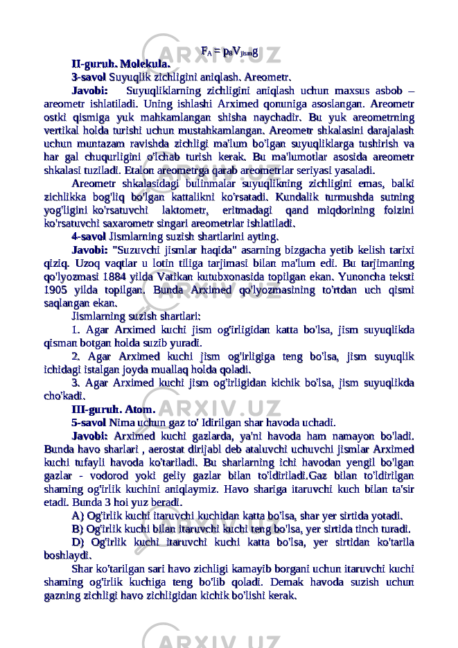 FF A A = p= p 88 VV jismjism gg II-guruh. Molekula.II-guruh. Molekula. 3-savol3-savol Suyuqlik zichligini aniqlash. Areometr. Suyuqlik zichligini aniqlash. Areometr. Javobi:Javobi: Suyuqliklarning zichligini aniqlash uchun maxsus asbob – Suyuqliklarning zichligini aniqlash uchun maxsus asbob – areometr ishlatiladi. Uning ishlashi Arximed qonuniga asoslangan. Areometrareometr ishlatiladi. Uning ishlashi Arximed qonuniga asoslangan. Areometr ostki qismiga yuk mahkamlangan shisha naychadir. Bu yuk areometrningostki qismiga yuk mahkamlangan shisha naychadir. Bu yuk areometrning vertikal holda turishi uchun mustahkamlangan. Areometr shkalasini darajalashvertikal holda turishi uchun mustahkamlangan. Areometr shkalasini darajalash uchun muntazam ravishda zichligi ma&#39;lum bo&#39;lgan suyuqliklarga tushirish vauchun muntazam ravishda zichligi ma&#39;lum bo&#39;lgan suyuqliklarga tushirish va har gal chuqurligini o&#39;lchab turish kerak. Bu ma&#39;lumotlar asosida areometrhar gal chuqurligini o&#39;lchab turish kerak. Bu ma&#39;lumotlar asosida areometr shkalasi tuziladi. Etalon areometrga qarab areometrlar seriyasi yasaladi.shkalasi tuziladi. Etalon areometrga qarab areometrlar seriyasi yasaladi. Areometr shkalasidagi bulinmalar suyuqlikning zichligini emas, balkiAreometr shkalasidagi bulinmalar suyuqlikning zichligini emas, balki zichlikka bog&#39;liq bo&#39;lgan kattalikni ko&#39;rsatadi. Kundalik turmushda sutningzichlikka bog&#39;liq bo&#39;lgan kattalikni ko&#39;rsatadi. Kundalik turmushda sutning yog&#39;ligini ko&#39;rsatuvchi laktometr, eritmadagi qand miqdorining foiziniyog&#39;ligini ko&#39;rsatuvchi laktometr, eritmadagi qand miqdorining foizini ko&#39;rsatuvchi saxarometr singari areometrlar ishlatiladi.ko&#39;rsatuvchi saxarometr singari areometrlar ishlatiladi. 4-savol4-savol Jismlarning suzish shartlarini ayting. Jismlarning suzish shartlarini ayting. Javobi:Javobi: &#34;Suzuvchi jismlar haqida&#34; asarning bizgacha yetib kelish tarixi &#34;Suzuvchi jismlar haqida&#34; asarning bizgacha yetib kelish tarixi qiziq. Uzoq vaqtlar u lotin tiliga tarjimasi bilan ma&#39;lum edi. Bu tarjimaningqiziq. Uzoq vaqtlar u lotin tiliga tarjimasi bilan ma&#39;lum edi. Bu tarjimaning qo&#39;lyozmasi 1884 yilda Vatikan kutubxonasida topilgan ekan. Yunoncha tekstiqo&#39;lyozmasi 1884 yilda Vatikan kutubxonasida topilgan ekan. Yunoncha teksti 1905 yilda topilgan. Bunda Arximed qo&#39;lyozmasining to&#39;rtdan uch qismi1905 yilda topilgan. Bunda Arximed qo&#39;lyozmasining to&#39;rtdan uch qismi saqlangan ekan. saqlangan ekan. Jismlarning suzish shartlari:Jismlarning suzish shartlari: 1. Agar Arximed kuchi jism og&#39;irligidan katta bo&#39;lsa, jism suyuqlikda1. Agar Arximed kuchi jism og&#39;irligidan katta bo&#39;lsa, jism suyuqlikda qisman botgan holda suzib yuradi.qisman botgan holda suzib yuradi. 2. Agar Arximed kuchi jism og&#39;irligiga teng bo&#39;lsa, jism suyuqlik2. Agar Arximed kuchi jism og&#39;irligiga teng bo&#39;lsa, jism suyuqlik ichidagi istalgan joyda muallaq holda qoladi.ichidagi istalgan joyda muallaq holda qoladi. 3. Agar Arximed kuchi jism og&#39;irligidan kichik bo&#39;lsa, jism suyuqlikda3. Agar Arximed kuchi jism og&#39;irligidan kichik bo&#39;lsa, jism suyuqlikda cho&#39;kadi.cho&#39;kadi. III-guruh. Atom.III-guruh. Atom. 5-savol5-savol Nima uchun gaz to&#39; Idirilgan shar havoda uchadi. Nima uchun gaz to&#39; Idirilgan shar havoda uchadi. Javobi:Javobi: Arximed kuchi gazlarda, ya&#39;ni havoda ham namayon bo&#39;ladi. Arximed kuchi gazlarda, ya&#39;ni havoda ham namayon bo&#39;ladi. Bunda havo sharlari , aerostat dirijabl deb ataluvchi uchuvchi jismlar ArximedBunda havo sharlari , aerostat dirijabl deb ataluvchi uchuvchi jismlar Arximed kuchi tufayli havoda ko&#39;tariladi. Bu sharlarning ichi havodan yengil bo&#39;lgankuchi tufayli havoda ko&#39;tariladi. Bu sharlarning ichi havodan yengil bo&#39;lgan gazlar - vodorod yoki geliy gazlar bilan to&#39;ldiriladi.Gaz bilan to&#39;ldirilgangazlar - vodorod yoki geliy gazlar bilan to&#39;ldiriladi.Gaz bilan to&#39;ldirilgan shaming og&#39;irlik kuchini aniqlaymiz. Havo shariga itaruvchi kuch bilan ta&#39;sirshaming og&#39;irlik kuchini aniqlaymiz. Havo shariga itaruvchi kuch bilan ta&#39;sir etadi. Bunda 3 hoi yuz beradi.etadi. Bunda 3 hoi yuz beradi. A) Og&#39;irlik kuchi itaruvchi kuchidan katta bo&#39;lsa, shar yer sirtida yotadi.A) Og&#39;irlik kuchi itaruvchi kuchidan katta bo&#39;lsa, shar yer sirtida yotadi. B) Og&#39;irlik kuchi bilan itaruvchi kuchi teng bo&#39;lsa, yer sirtida tinch turadi.B) Og&#39;irlik kuchi bilan itaruvchi kuchi teng bo&#39;lsa, yer sirtida tinch turadi. D) Og&#39;irlik kuchi itaruvchi kuchi katta bo&#39;lsa, yer sirtidan ko&#39;tarilaD) Og&#39;irlik kuchi itaruvchi kuchi katta bo&#39;lsa, yer sirtidan ko&#39;tarila boshlaydi. boshlaydi. Shar ko&#39;tarilgan sari havo zichligi kamayib borgani uchun itaruvchi kuchiShar ko&#39;tarilgan sari havo zichligi kamayib borgani uchun itaruvchi kuchi shaming og&#39;irlik kuchiga teng bo&#39;lib qoladi. Demak havoda suzish uchunshaming og&#39;irlik kuchiga teng bo&#39;lib qoladi. Demak havoda suzish uchun gazning zichligi havo zichligidan kichik bo&#39;lishi kerak. gazning zichligi havo zichligidan kichik bo&#39;lishi kerak. 