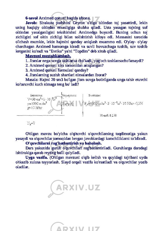 6-savol6-savol Arximed qonuni haqida afsona. Arximed qonuni haqida afsona. Javob:Javob: Sirakuza podshosi Geyron o&#39;ziga oltindan toj yasattirdi, lekin Sirakuza podshosi Geyron o&#39;ziga oltindan toj yasattirdi, lekin uning haqiqiy oltindan emasligiga shubha qiladi. Usta yasagan tojning sofuning haqiqiy oltindan emasligiga shubha qiladi. Usta yasagan tojning sof oltindan yasalganligini tekshirishni Arximedga buyurdi. Buning uchun tojoltindan yasalganligini tekshirishni Arximedga buyurdi. Buning uchun toj zichligini sof oltin zichligi bilan solishtirish kifoya edi. Massasini tarozidazichligini sof oltin zichligi bilan solishtirish kifoya edi. Massasini tarozida o&#39;lchash mumkin, lekin hajmini qanday aniqlash muammo edi. O&#39;ylay- o&#39;ylayo&#39;lchash mumkin, lekin hajmini qanday aniqlash muammo edi. O&#39;ylay- o&#39;ylay charchagan Arximed hamomga kiradi va suvli hovuzchaga tushib, suv toshibcharchagan Arximed hamomga kiradi va suvli hovuzchaga tushib, suv toshib ketganini ko&#39;radi va &#34;Evrika&#34; ya&#39;ni &#34;Topdim&#34; deb xitob qiladi.ketganini ko&#39;radi va &#34;Evrika&#34; ya&#39;ni &#34;Topdim&#34; deb xitob qiladi. Mavzuni mustahkamlash.Mavzuni mustahkamlash. 1. Jismlar nega suvga tashlansa cho&#39;kadi, yog&#39;och tashlansacho&#39;kmaydi?1. Jismlar nega suvga tashlansa cho&#39;kadi, yog&#39;och tashlansacho&#39;kmaydi? 2. Arximed qonuni kim tomonidan aniqlangan?2. Arximed qonuni kim tomonidan aniqlangan? 3. Arximed qonuni formulas! qanday?3. Arximed qonuni formulas! qanday? 4. Jismlarning suzish shartlari nimalardan iborat?4. Jismlarning suzish shartlari nimalardan iborat? Masala: Hajmi 20 sm3 bo&#39;lgan jism suvga botirilganda unga ta&#39;sir etuvchiMasala: Hajmi 20 sm3 bo&#39;lgan jism suvga botirilganda unga ta&#39;sir etuvchi ko&#39;taruvchi kuch nimaga teng bo&#39; ladi?ko&#39;taruvchi kuch nimaga teng bo&#39; ladi? O&#39;tilgan mavzu bo&#39;yicha o&#39;qituvchi o&#39;quvchilaming taqdimotiga yakunO&#39;tilgan mavzu bo&#39;yicha o&#39;qituvchi o&#39;quvchilaming taqdimotiga yakun yasaydi va o&#39;quvchilar tomonidan bergan javoblardagi kamchiliklarni to&#39;Idiradi.yasaydi va o&#39;quvchilar tomonidan bergan javoblardagi kamchiliklarni to&#39;Idiradi. O&#39;quvchilarni rag&#39;batlantirish va baholash.O&#39;quvchilarni rag&#39;batlantirish va baholash. Dars yakunida guruh o&#39;quvchilari rag&#39;batlantiriladi. Guruhlarga darsdagiDars yakunida guruh o&#39;quvchilari rag&#39;batlantiriladi. Guruhlarga darsdagi ishtirokiga qarab reyting balli qo&#39;yiladi.ishtirokiga qarab reyting balli qo&#39;yiladi. Uyga vazifa. Uyga vazifa. (O&#39;tilgan mavzuni o&#39;qib kelish va quyidagi tajribani uyda(O&#39;tilgan mavzuni o&#39;qib kelish va quyidagi tajribani uyda o&#39;tkazib xulosa tayyorlash. Slayd orqali vazifa ko&#39;rsatiladi va o&#39;quvchilar yozibo&#39;tkazib xulosa tayyorlash. Slayd orqali vazifa ko&#39;rsatiladi va o&#39;quvchilar yozib oladilar.oladilar. 