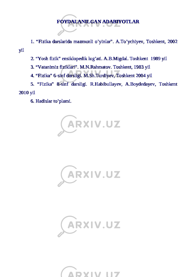 FOYDALANILGAN ADABIYOTLARFOYDALANILGAN ADABIYOTLAR 1. “Fizika darslarida mazmunli o’yinlar”. A.To’ychiyev, Toshkent, 20021. “Fizika darslarida mazmunli o’yinlar”. A.To’ychiyev, Toshkent, 2002 yilyil 2. “Yosh fizik” ensiklopedik lug’ati. A.B.Migdal. Toshkent 1989 yil2. “Yosh fizik” ensiklopedik lug’ati. A.B.Migdal. Toshkent 1989 yil 3. “Vatanimiz fiziklari”. M.N.Rahmatov. Toshkent, 1983 yil3. “Vatanimiz fiziklari”. M.N.Rahmatov. Toshkent, 1983 yil 4. “Fizika” 6-sinf darsligi. M.Sh.Turdiyev, Toshkent 2004 yil4. “Fizika” 6-sinf darsligi. M.Sh.Turdiyev, Toshkent 2004 yil 5. “Fizika” 8-sinf darsligi. R.Habibullayev, A.Boydedayev, Toshkent5. “Fizika” 8-sinf darsligi. R.Habibullayev, A.Boydedayev, Toshkent 2010 yil2010 yil 6. Hadislar to’plami. 6. Hadislar to’plami. 