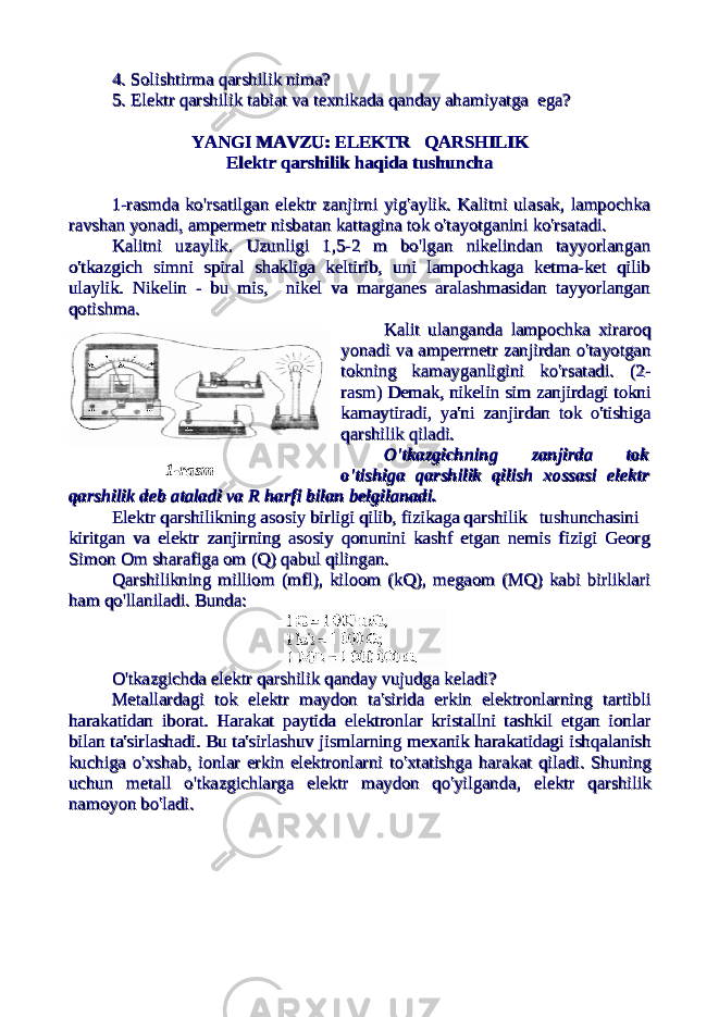 4. Solishtirma qarshilik nima?4. Solishtirma qarshilik nima? 5. Elektr qarshilik tabiat va texnikada qanday ahamiyatga ega?5. Elektr qarshilik tabiat va texnikada qanday ahamiyatga ega? YANGI MAVZU: ELEKTR QARSHILIKYANGI MAVZU: ELEKTR QARSHILIK Elektr qarshilik haqida tushunchaElektr qarshilik haqida tushuncha 1-rasmda ko&#39;rsatilgan elektr zanjirni yig&#39;aylik. Kalitni ulasak, lampochka1-rasmda ko&#39;rsatilgan elektr zanjirni yig&#39;aylik. Kalitni ulasak, lampochka ravshan yonadi, ampermetr nisbatan kattagina tok o&#39;tayotganini ko&#39;rsatadi.ravshan yonadi, ampermetr nisbatan kattagina tok o&#39;tayotganini ko&#39;rsatadi. Kalitni uzaylik. Uzunligi 1,5-2 m bo&#39;lgan nikelindan tayyorlanganKalitni uzaylik. Uzunligi 1,5-2 m bo&#39;lgan nikelindan tayyorlangan o&#39;tkazgich simni spiral shakliga keltirib, uni lampochkaga ketma-ket qilibo&#39;tkazgich simni spiral shakliga keltirib, uni lampochkaga ketma-ket qilib ulaylik. Nikelin - bu mis, nikel va marganes aralashmasidan tayyorlanganulaylik. Nikelin - bu mis, nikel va marganes aralashmasidan tayyorlangan qotishma.qotishma. Kalit ulanganda lampochka xiraroqKalit ulanganda lampochka xiraroq yonadi va amperrnetr zanjirdan o&#39;tayotganyonadi va amperrnetr zanjirdan o&#39;tayotgan tokning kamayganligini ko&#39;rsatadi. (2-tokning kamayganligini ko&#39;rsatadi. (2- rasm) Demak, nikelin sim zanjirdagi toknirasm) Demak, nikelin sim zanjirdagi tokni kamaytiradi, ya&#39;ni zanjirdan tok o&#39;tishigakamaytiradi, ya&#39;ni zanjirdan tok o&#39;tishiga qarshilik qiladi.qarshilik qiladi. O&#39;tkazgichning zanjirda tokO&#39;tkazgichning zanjirda tok o&#39;tishiga qarshilik qilish xossasi elektro&#39;tishiga qarshilik qilish xossasi elektr qarshilik deb ataladi va R harfi bilan belgilanadi.qarshilik deb ataladi va R harfi bilan belgilanadi. Elektr qarshilikning asosiy birligi qilib, fizikaga qarshilikElektr qarshilikning asosiy birligi qilib, fizikaga qarshilik tushunchasinitushunchasini kiritgan va elektr zanjirning asosiy qonunini kashf etgan nemis fizigi Georgkiritgan va elektr zanjirning asosiy qonunini kashf etgan nemis fizigi Georg Simon Om sharafiga om (Q) qabul qilingan.Simon Om sharafiga om (Q) qabul qilingan. Qarshilikning milliom (mfl), kiloom (kQ), megaom (MQ) kabi birliklariQarshilikning milliom (mfl), kiloom (kQ), megaom (MQ) kabi birliklari ham qo&#39;llaniladi. ham qo&#39;llaniladi. Bunda:Bunda: O&#39;tkazgichda elektr qarshilik qanday vujudga keladi?O&#39;tkazgichda elektr qarshilik qanday vujudga keladi? MetallardagiMetallardagi toktok elektrelektr maydonmaydon tata &#39;&#39; siridasirida erkinerkin elektronlarningelektronlarning tartiblitartibli harakatidanharakatidan iboratiborat . . HarakatHarakat paytidapaytida elektronlarelektronlar kristallnikristallni tashkiltashkil etganetgan ionlarionlar bilanbilan tata &#39;&#39; sirlashadisirlashadi . . BuBu tata &#39;&#39; sirlashuvsirlashuv jismlarningjismlarning mexanikmexanik harakatidagiharakatidagi ishqalanishishqalanish kuchigakuchiga oo &#39;&#39; xshabxshab , , ionlarionlar erkinerkin elektronlarnielektronlarni toto &#39;&#39; xtatishgaxtatishga harakatharakat qiladiqiladi . . ShuningShuning uchunuchun metallmetall oo &#39;&#39; tkazgichlargatkazgichlarga elektrelektr maydonmaydon qoqo &#39;&#39; yilgandayilganda , , elektrelektr qarshilikqarshilik namoyonnamoyon bobo &#39;&#39; ladiladi ..1-rasm 