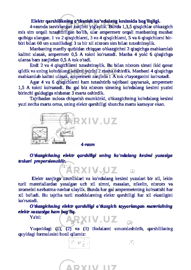 ElektrElektr qarshilikningqarshilikning oo ’’ tkazishtkazish koko ’’ ndalangndalang kesimidakesimida bogbog &#39;&#39; liqligiliqligi .. 4-rasmda tasvirlangan zanjirni yig&#39;aylik. Bunda 1,3,5 qisqichlar o&#39;tkazgich4-rasmda tasvirlangan zanjirni yig&#39;aylik. Bunda 1,3,5 qisqichlar o&#39;tkazgich mis sim orqali tutashtirilgan bo&#39;lib, ular ampermetr orqali manbaning musbatmis sim orqali tutashtirilgan bo&#39;lib, ular ampermetr orqali manbaning musbat qutbiga ulangan. 1 va 2 qisqichlarni, 3 va 4 qisqichlarni, 5 va 6 qisqichlarni bir-qutbiga ulangan. 1 va 2 qisqichlarni, 3 va 4 qisqichlarni, 5 va 6 qisqichlarni bir- biri bilan 60 sm uzunlikdagi 3 ta bir xil nixrom sim bilan tutashtiraylik.biri bilan 60 sm uzunlikdagi 3 ta bir xil nixrom sim bilan tutashtiraylik. Manbaning manfiy qutbidan chiqqan o&#39;tkazgichni 2 qisqichga mahkamlabManbaning manfiy qutbidan chiqqan o&#39;tkazgichni 2 qisqichga mahkamlab kalitni ulasak, ampermetr 0,5 A tokni ko&#39;rsatadi. Manba 4 yoki 6 qisqichgakalitni ulasak, ampermetr 0,5 A tokni ko&#39;rsatadi. Manba 4 yoki 6 qisqichga ulansa ham zanjirdan 0,5 A tok o&#39;tadi. ulansa ham zanjirdan 0,5 A tok o&#39;tadi. Endi 2 va 4 qisqichlarni tutashtiraylik. Bu bilan nixrom simni ikki qavatEndi 2 va 4 qisqichlarni tutashtiraylik. Bu bilan nixrom simni ikki qavat qildik va uning ko&#39;ndalang kesimi yuzini 2 marta oshirdik. Manbani 4 qisqichgaqildik va uning ko&#39;ndalang kesimi yuzini 2 marta oshirdik. Manbani 4 qisqichga mahkamlab kalitni ulasak, ampermetr zanjirda 1 A tok o&#39;tayotganini ko&#39;rsatadi.mahkamlab kalitni ulasak, ampermetr zanjirda 1 A tok o&#39;tayotganini ko&#39;rsatadi. AgarAgar 4 4 vava 6 6 qisqichlarniqisqichlarni hamham tutashtiribtutashtirib tajribanitajribani qaytarsakqaytarsak , , ampermetrampermetr 1,5 1,5 AA toknitokni koko &#39;&#39; rsatadirsatadi . . BuBu galgal bizbiz nixromnixrom simningsimning koko &#39;&#39; ndalangndalang kesimikesimi yuziniyuzini birinchibirinchi galdagigagaldagiga nisbatannisbatan 3 3 martamarta oshirdikoshirdik .. TajribadanTajribadan xulosaxulosa chiqarishchiqarish mumkinkimumkinki , , oo &#39;&#39; tkaztkaz gichninggichning koko &#39;&#39; ndalangndalang kesimikesimi yuziyuzi nechanecha martamarta ortsaortsa , , uninguning elektrelektr qarshiligiqarshiligi shunchashuncha martamarta kamayarkamayar ekanekan .. 4-rasm4-rasm O&#39;tkazgichning elektr qarshiligi uning ko&#39;ndalang kesimi yuzasigaO&#39;tkazgichning elektr qarshiligi uning ko&#39;ndalang kesimi yuzasiga teskari proporsionaldir.teskari proporsionaldir. Elektr zanjirga uzunliklari va ko&#39;ndalang kesimi yuzalari bir xil, lekin Elektr zanjirga uzunliklari va ko&#39;ndalang kesimi yuzalari bir xil, lekin turli materiallardan yasalgan uch xil simni, masalan, nikelin, nixrom vaturli materiallardan yasalgan uch xil simni, masalan, nikelin, nixrom va xromelni navbatma-navbat ulaylik. Bunda har gal ampermetrning ko&#39;rsatishi harxromelni navbatma-navbat ulaylik. Bunda har gal ampermetrning ko&#39;rsatishi har xil bo&#39;ladi. Bu tajriba turli moddalarning elektr qarshiligi har xil ekanliginixil bo&#39;ladi. Bu tajriba turli moddalarning elektr qarshiligi har xil ekanligini ko&#39;rsatadi.ko&#39;rsatadi. O&#39;tkazgichning elektr qarshiligi o&#39;tkazgich tayyorlangan materialningO&#39;tkazgichning elektr qarshiligi o&#39;tkazgich tayyorlangan materialning elektr xossasiga ham bog&#39;liq.elektr xossasiga ham bog&#39;liq. Ya&#39;ni:Ya&#39;ni: Yuqoridagi (1), (2) va (3) ifodalarni umumlashtirib, qarshilikningYuqoridagi (1), (2) va (3) ifodalarni umumlashtirib, qarshilikning quyidagi formulasini hosil qilamiz:quyidagi formulasini hosil qilamiz: 