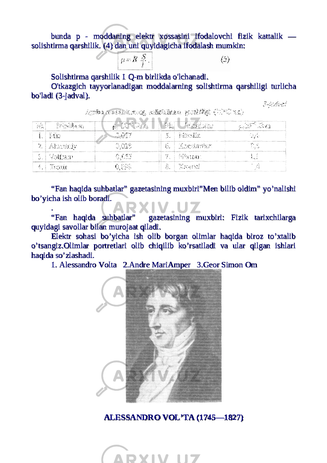 bundabunda pp - - moddaningmoddaning elektrelektr xossasinixossasini ifodalovchiifodalovchi fizikfizik kattalikkattalik — — solishtirmasolishtirma qarshilikqarshilik . (4) dan uni quyidagicha ifodalash mumkin:. (4) dan uni quyidagicha ifodalash mumkin: SolishtirmaSolishtirma qarshilikqarshilik 1 1 QQ -- mm birlikdabirlikda oo &#39;&#39; lchanadilchanadi .. OO &#39;&#39; tkazgichtkazgich tayyorlanadigantayyorlanadigan moddalarningmoddalarning solishtirmasolishtirma qarshiligiqarshiligi turlichaturlicha bobo &#39;&#39; ladiladi (3- (3- jadvaljadval ).). “Fan haqida suhbatlar” gazetasining muxbiri”Men bilib oldim” yo’nalishi“Fan haqida suhbatlar” gazetasining muxbiri”Men bilib oldim” yo’nalishi bo’yicha ish olib boradi.bo’yicha ish olib boradi. .. “Fan haqida suhbatlar” gazetasining muxbiri: Fizik tarixchilarga“Fan haqida suhbatlar” gazetasining muxbiri: Fizik tarixchilarga quyidagi savollar bilan murojaat qiladi.quyidagi savollar bilan murojaat qiladi. Elektr sohasi bo’yicha ish olib borgan olimlar haqida biroz to’xtalibElektr sohasi bo’yicha ish olib borgan olimlar haqida biroz to’xtalib o’tsangiz.Olimlar portretlari olib chiqilib ko’rsatiladi va ular qilgan ishlario’tsangiz.Olimlar portretlari olib chiqilib ko’rsatiladi va ular qilgan ishlari haqida so’zlashadi.haqida so’zlashadi. 1. Alessandro Volta 2.Andre MariAmper 3.Geor Simon Om 1. Alessandro Volta 2.Andre MariAmper 3.Geor Simon Om ALESSANDRALESSANDR ОО V V ОО L’TA (1745—1827)L’TA (1745—1827) 