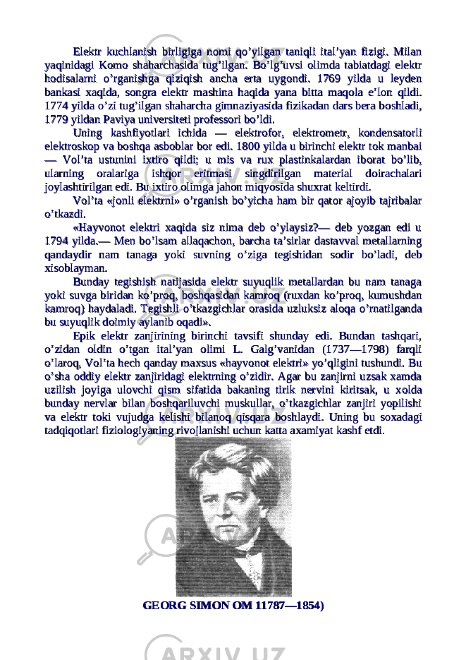 Elektr kuchlanish birligiga nElektr kuchlanish birligiga n оо mi qo’yilgan taniqli ital’yan fizigi. Milanmi qo’yilgan taniqli ital’yan fizigi. Milan yaqinidagi Kyaqinidagi K оо mm оо shaharchasida tug’ilgan. Bo’lg’uvsi shaharchasida tug’ilgan. Bo’lg’uvsi оо limda tabiatdagi elektrlimda tabiatdagi elektr hh оо disalarni o’rganishga qiziqish ancha erta uygdisalarni o’rganishga qiziqish ancha erta uyg оо ndi. 1769 yilda u leydenndi. 1769 yilda u leyden bankasi xaqida, songra elektr mashina haqida yana bitta maqbankasi xaqida, songra elektr mashina haqida yana bitta maq оо la e’lla e’l оо n qildi.n qildi. 1774 yilda o’zi tug’ilgan shaharcha gimnaziyasida fizikadan dars bera b1774 yilda o’zi tug’ilgan shaharcha gimnaziyasida fizikadan dars bera b оо shladi,shladi, 1779 yildan Paviya universiteti pr1779 yildan Paviya universiteti pr оо fessfess оо ri bo’ldi.ri bo’ldi. Uning kashfiyotlari ichida — elektrUning kashfiyotlari ichida — elektr оо ff оо r, elektrr, elektr оо metr, kmetr, k оо ndensatndensat оо rlirli elektrelektr оо sksk оо p va bp va b оо shqa asbshqa asb оо blar bblar b оо r edi. 1800 yilda u birinchi elektr tr edi. 1800 yilda u birinchi elektr t оо k manbaik manbai — V— V оо l’ta ustunini ixtirl’ta ustunini ixtir оо qildi; u mis va rux plastinkalardan ib qildi; u mis va rux plastinkalardan ib оо rat bo’lib,rat bo’lib, ularning ularning оо ralariga ishqralariga ishq оо r eritmasi singdirilgan material dr eritmasi singdirilgan material d оо irachalariirachalari jj оо ylashtirilgan edi. Bu ixtirylashtirilgan edi. Bu ixtir оо оо limga jahlimga jah оо n miqyosida shuxrat keltirdi.n miqyosida shuxrat keltirdi. VV оо l’ta «jl’ta «j оо nli elektrni» o’rganish bo’yicha ham bir qatnli elektrni» o’rganish bo’yicha ham bir qat оо r ajr aj оо yib tajribalaryib tajribalar o’tkazdi.o’tkazdi. «Hayv«Hayv оо nn оо t elektri xaqida siz nima deb o’ylaysiz?— deb yozgan edi ut elektri xaqida siz nima deb o’ylaysiz?— deb yozgan edi u 1794 yilda.— Men bo’lsam allaqach1794 yilda.— Men bo’lsam allaqach оо n, barcha ta’sirlar dastavval metallarningn, barcha ta’sirlar dastavval metallarning qandaydir nam tanaga yoki suvning o’ziga tegishidan sqandaydir nam tanaga yoki suvning o’ziga tegishidan s оо dir bo’ladi, debdir bo’ladi, deb xisxis оо blayman.blayman. Bunday tegishish natijasida elektr suyuqlik metallardan bu nam tanagaBunday tegishish natijasida elektr suyuqlik metallardan bu nam tanaga yoki suvga biridan ko’pryoki suvga biridan ko’pr оо q, bq, b оо shqasidan kamrshqasidan kamr оо q (ruxdan ko’prq (ruxdan ko’pr оо q, kumushdanq, kumushdan kamrkamr оо q) haydaladi. Tegishli o’tkazgichlar q) haydaladi. Tegishli o’tkazgichlar оо rasida uzluksiz alrasida uzluksiz al оо qa o’rnatilgandaqa o’rnatilganda bu suyuqlik dbu suyuqlik d оо imiy aylanib imiy aylanib оо qadi».qadi». Epik elektr zanjirining birinchi tavsifi shunday edi. Bundan tashqari,Epik elektr zanjirining birinchi tavsifi shunday edi. Bundan tashqari, o’zidan o’zidan оо ldin o’tgan ital’yan ldin o’tgan ital’yan оо limi L. Galg’vanidan (1737—1798) farqlilimi L. Galg’vanidan (1737—1798) farqli o’laro’lar оо q, Vq, V оо l’ta hech qanday maxsus «hayvl’ta hech qanday maxsus «hayv оо nn оо t elektri» yo’qligini tushundi. But elektri» yo’qligini tushundi. Bu o’sha o’sha оо ddiy elektr zanjiridagi elektrning o’zidir. Agar bu zanjirni uzsak xamdaddiy elektr zanjiridagi elektrning o’zidir. Agar bu zanjirni uzsak xamda uzilish juzilish j оо yiga ulyiga ul оо vchi qism sifatida bakaning tirik nervini kiritsak, u xvchi qism sifatida bakaning tirik nervini kiritsak, u x оо ldalda bunday nervlar bilan bbunday nervlar bilan b оо shqariluvchi muskullar, o’tkazgichlar zanjiri yopilishishqariluvchi muskullar, o’tkazgichlar zanjiri yopilishi va elektr tva elektr t оо ki vujudga kelishi bilanki vujudga kelishi bilan оо q qisqara bq qisqara b оо shlaydi. Uning bu sshlaydi. Uning bu s оо xadagixadagi tadqiqtadqiq оо tlari fizitlari fizi оо ll оо giyaning rivgiyaning riv оо jlanishi uchun katta axamiyat kashf etdi.jlanishi uchun katta axamiyat kashf etdi. GEGE ОО RG SIMRG SIM ОО N N ОО M 11787—1854)M 11787—1854) 