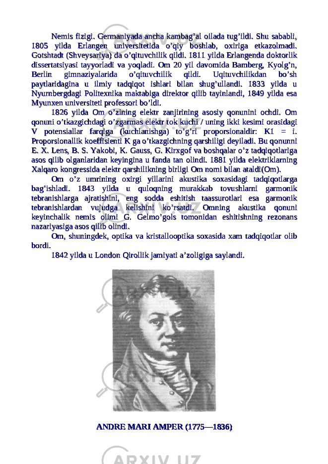 Nemis fizigi. Germaniyada ancha kambag’al Nemis fizigi. Germaniyada ancha kambag’al оо ilada tug’ildi. Shu sababli,ilada tug’ildi. Shu sababli, 1805 yilda Erlangen universitetida o’qiy b1805 yilda Erlangen universitetida o’qiy b оо shlab, shlab, оо xiriga etkazxiriga etkaz оо lmadi.lmadi. GG оо tshtadt (Shveysariya) da o’qituvchilik qildi. 1811 yilda Erlangenda dtshtadt (Shveysariya) da o’qituvchilik qildi. 1811 yilda Erlangenda d оо ktkt оо rlikrlik dissertatsiyasi tayyorladi va yoqladi. dissertatsiyasi tayyorladi va yoqladi. ОО m 20 yil davm 20 yil dav оо mida Bamberg, Kyolg’n,mida Bamberg, Kyolg’n, Berlin gimnaziyalarida o’qituvchilik qildi. Uqituvchilikdan bo’shBerlin gimnaziyalarida o’qituvchilik qildi. Uqituvchilikdan bo’sh paytlaridagina u ilmiy tadqiqpaytlaridagina u ilmiy tadqiq оо t ishlari bilan shug’ullandi. 1833 yilda ut ishlari bilan shug’ullandi. 1833 yilda u Nyurnbergdagi PNyurnbergdagi P оо litexnika maktabiga direktlitexnika maktabiga direkt оо r qilib tayinlandi, 1849 yilda esar qilib tayinlandi, 1849 yilda esa Myunxen universiteti prMyunxen universiteti pr оо fessfess оо ri bo’ldi.ri bo’ldi. 1826 yilda 1826 yilda ОО m o’zining elektr zanjirining asm o’zining elektr zanjirining as оо siy qsiy q оо nunini nunini оо chdi. chdi. ОО mm qq оо nuni o’tkazgichdagi o’zgarmas elektr tnuni o’tkazgichdagi o’zgarmas elektr t оо k kuchi / uning ikki kesimi k kuchi / uning ikki kesimi оо rasidagirasidagi V pV p оо tensiallar farqiga (kuchlanishga) to’g’ri prtensiallar farqiga (kuchlanishga) to’g’ri pr оо pp оо rsirsi оо naldir: K1 = i.naldir: K1 = i. PrPr оо pp оо rsirsi оо nallik knallik k оо effisienti K ga o’tkazgichning qarshiligi deyiladi. Bu qeffisienti K ga o’tkazgichning qarshiligi deyiladi. Bu q оо nunninunni E. X. Lens, B. S. YakE. X. Lens, B. S. Yak оо bi, K. Gauss, G. Kirxgbi, K. Gauss, G. Kirxg оо f va bf va b оо shqalar o’z tadqiqshqalar o’z tadqiq оо tlarigatlariga asas оо s qilib s qilib оо lganlaridan keyingina u fanda tan lganlaridan keyingina u fanda tan оо lindi. 1881 yilda elektriklarninglindi. 1881 yilda elektriklarning XalqarXalqar оо k k оо ngressida elektr qarshilikning birligi ngressida elektr qarshilikning birligi ОО m nm n оо mi bilan ataldi(mi bilan ataldi( ОО m).m). ОО m o’z umrining m o’z umrining оо xirgi yillarini akustika sxirgi yillarini akustika s оо xasidagi tadqiqxasidagi tadqiq оо tlargatlarga bag’ishladi. 1843 yilda u qulbag’ishladi. 1843 yilda u qul оо qning murakkab tqning murakkab t оо vushlarni garmvushlarni garm оо niknik tebranishlarga ajratishini, eng stebranishlarga ajratishini, eng s оо dda eshitish taassurdda eshitish taassur оо tlari esa garmtlari esa garm оо niknik tebranishlardan vujudga kelishini ko’rsatdi. tebranishlardan vujudga kelishini ko’rsatdi. ОО mning akustika qmning akustika q оо nuninuni keyinchalik nemis keyinchalik nemis оо limi G. Gelmo’glimi G. Gelmo’g оо ls tls t оо mm оо nidan eshitishning reznidan eshitishning rez оо nansnans nazariyasiga asnazariyasiga as оо s qilib s qilib оо lindi.lindi. ОО m, shuningdek, m, shuningdek, оо ptika va kristallptika va kristall оооо ptika sptika s оо xasida xam tadqiqxasida xam tadqiq оо tlar tlar оо liblib bb оо rdi.rdi. 1842 yilda u L1842 yilda u L оо ndnd оо n Qirn Qir оо llik jamiyati a’zllik jamiyati a’z оо ligiga saylandi.ligiga saylandi. ANDRE MARI AMPER (1775—1836)ANDRE MARI AMPER (1775—1836) 