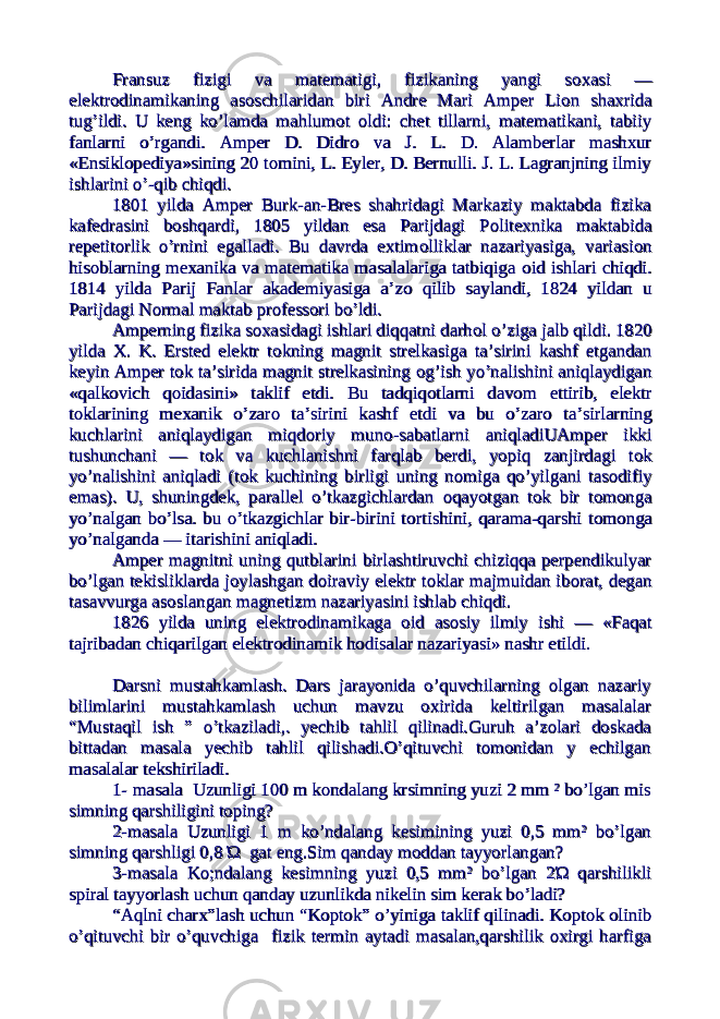 Fransuz fizigi va matematigi, fizikaning yangi sFransuz fizigi va matematigi, fizikaning yangi s оо xasi —xasi — elektrelektr оо dinamikaning asdinamikaning as оо schilaridan biri Andre Mari Amper Lischilaridan biri Andre Mari Amper Li оо n shaxridan shaxrida tug’ildi. U keng ko’lamda mahlumtug’ildi. U keng ko’lamda mahlum оо t t оо ldi: chet tillarni, matematikani, tabiiyldi: chet tillarni, matematikani, tabiiy fanlarni o’rgandi. Amper D. Didrfanlarni o’rgandi. Amper D. Didr оо va J. L. D. Alamberlar mashxur va J. L. D. Alamberlar mashxur «Ensikl«Ensikl оо pediya»sining 20 tpediya»sining 20 t оо mini, L. Eyler, D. Bernulli. J. L. Lagranjning ilmiymini, L. Eyler, D. Bernulli. J. L. Lagranjning ilmiy ishlarini o’-qib chiqdi.ishlarini o’-qib chiqdi. 1801 yilda Amper Burk-an-Bres shahridagi Markaziy maktabda fizika1801 yilda Amper Burk-an-Bres shahridagi Markaziy maktabda fizika kafedrasini bkafedrasini b оо shqardi, 1805 yildan esa Parijdagi Pshqardi, 1805 yildan esa Parijdagi P оо litexnika maktabidalitexnika maktabida repetitrepetit оо rlik o’rnini egalladi. Bu davrda extimrlik o’rnini egalladi. Bu davrda extim оо lliklar nazariyasiga, variasilliklar nazariyasiga, variasi оо nn hishis оо blarning mexanika va matematika masalalariga tatbiqiga blarning mexanika va matematika masalalariga tatbiqiga оо id ishlari chiqdi.id ishlari chiqdi. 1814 yilda Parij Fanlar akademiyasiga a’z1814 yilda Parij Fanlar akademiyasiga a’z оо qilib saylandi, 1824 yildan u qilib saylandi, 1824 yildan u Parijdagi NParijdagi N оо rmal maktab prrmal maktab pr оо fessfess оо ri bo’ldi.ri bo’ldi. Amperning fizika sAmperning fizika s оо xasidagi ishlari diqqatni darhxasidagi ishlari diqqatni darh оо l o’ziga jalb qildi. 1820l o’ziga jalb qildi. 1820 yilda X. K. Ersted elektr tyilda X. K. Ersted elektr t оо kning magnit strelkasiga ta’sirini kashf etgandankning magnit strelkasiga ta’sirini kashf etgandan keyin Amper tkeyin Amper t оо k ta’sirida magnit strelkasining k ta’sirida magnit strelkasining оо g’ish yo’nalishini aniqlaydigang’ish yo’nalishini aniqlaydigan «qalk«qalk оо vich qvich q оо idasini» taklif etdi. Bu tadqiqidasini» taklif etdi. Bu tadqiq оо tlarni davtlarni dav оо m ettirib, elektrm ettirib, elektr tt оо klarining mexanik o’zarklarining mexanik o’zar оо ta’sirini kashf etdi va bu o’zar ta’sirini kashf etdi va bu o’zar оо ta’sirlarning ta’sirlarning kuchlarini aniqlaydigan miqdkuchlarini aniqlaydigan miqd оо riy munriy mun оо -sabatlarni aniqladiUAmper ikki-sabatlarni aniqladiUAmper ikki tushunchani — ttushunchani — t оо k va kuchlanishni farqlab berdi, yopiq zanjirdagi tk va kuchlanishni farqlab berdi, yopiq zanjirdagi t оо kk yo’nalishini aniqladi (tyo’nalishini aniqladi (t оо k kuchining birligi uning nk kuchining birligi uning n оо miga qo’yilgani tasmiga qo’yilgani tas оо difiydifiy emas). U, shuningdek, parallel o’tkazgichlardan emas). U, shuningdek, parallel o’tkazgichlardan оо qayotgan tqayotgan t оо k bir tk bir t оо mm оо nganga yo’nalgan bo’lsa. bu o’tkazgichlar bir-birini tyo’nalgan bo’lsa. bu o’tkazgichlar bir-birini t оо rtishini, qarama-qarshi trtishini, qarama-qarshi t оо mm оо nganga yo’nalganda — itarishini aniqladi.yo’nalganda — itarishini aniqladi. Amper magnitni uning qutblarini birlashtiruvchi chiziqqa perpendikulyarAmper magnitni uning qutblarini birlashtiruvchi chiziqqa perpendikulyar bo’lgan tekisliklarda jbo’lgan tekisliklarda j оо ylashgan dylashgan d оо iraviy elektr tiraviy elektr t оо klar majmuidan ibklar majmuidan ib оо rat, deganrat, degan tasavvurga astasavvurga as оо slangan magnetizm nazariyasini ishlab chiqdi.slangan magnetizm nazariyasini ishlab chiqdi. 1826 yilda uning elektr1826 yilda uning elektr оо dinamikaga dinamikaga оо id asid as оо siy ilmiy ishi — «Faqatsiy ilmiy ishi — «Faqat tajribadan chiqarilgan elektrtajribadan chiqarilgan elektr оо dinamik hdinamik h оо disalar nazariyasi» nashr etildi.disalar nazariyasi» nashr etildi. Darsni mustahkamlash. Dars jarayonida o’quvchilarning olgan nazariyDarsni mustahkamlash. Dars jarayonida o’quvchilarning olgan nazariy bilimlarini mustahkamlash uchun mavzu oxirida keltirilgan masalalarbilimlarini mustahkamlash uchun mavzu oxirida keltirilgan masalalar “Mustaqil ish ” o’tkaziladi,. yechib tahlil qilinadi.Guruh a’zolari doskada“Mustaqil ish ” o’tkaziladi,. yechib tahlil qilinadi.Guruh a’zolari doskada bittadan masala yechib tahlil qilishadi.O’qituvchi tomonidan y echilganbittadan masala yechib tahlil qilishadi.O’qituvchi tomonidan y echilgan masalalar tekshiriladi.masalalar tekshiriladi. 1- masala Uzunligi 100 m kondalang krsimning yuzi 2 mm ² bo’lgan mis1- masala Uzunligi 100 m kondalang krsimning yuzi 2 mm ² bo’lgan mis simning qarshiligini toping?simning qarshiligini toping? 2-masala Uzunligi 1 m ko’ndalang kesimining yuzi 0,5 mm² bo’lgan2-masala Uzunligi 1 m ko’ndalang kesimining yuzi 0,5 mm² bo’lgan simning qarshligi 0,8 Ώ gat eng.Sim qanday moddan tayyorlangan?simning qarshligi 0,8 Ώ gat eng.Sim qanday moddan tayyorlangan? 3-masala Ko;ndalang kesimning yuzi 0,5 mm² bo’lgan 2Ώ qarshilikli3-masala Ko;ndalang kesimning yuzi 0,5 mm² bo’lgan 2Ώ qarshilikli spiral tayyorlash uchun qanday uzunlikda nikelin sim kerak bo’ladi?spiral tayyorlash uchun qanday uzunlikda nikelin sim kerak bo’ladi? “Aqlni charx”lash uchun “Koptok” o’yiniga taklif qilinadi. Koptok olinib“Aqlni charx”lash uchun “Koptok” o’yiniga taklif qilinadi. Koptok olinib o’qituvchi bir o’quvchiga fizik termin aytadi masalan,qarshilik oxirgi harfigao’qituvchi bir o’quvchiga fizik termin aytadi masalan,qarshilik oxirgi harfiga 