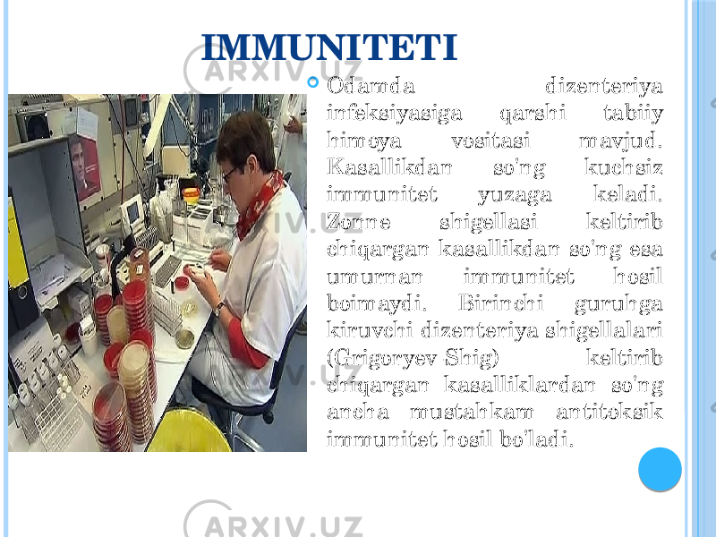 IMMUNITETI  Odamda dizenteriya infeksiyasiga qarshi tabiiy himoya vositasi mavjud. Kasallikdan so&#39;ng kuchsiz immunitet yuzaga keladi. Zonne shigellasi keltirib chiqargan kasallikdan so&#39;ng esa umurnan immunitet hosil boimaydi. Birinchi guruhga kiruvchi dizenteriya shigellalari (Grigoryev-Shig) keltirib chiqargan kasalliklardan so&#39;ng ancha mustahkam antitoksik immunitet hosil bo&#39;ladi. 