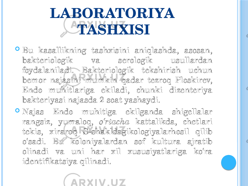 LABORATORIYA TASHXISI  Bu kasallikning tashxisini aniqlashda, asosan, bakteriologik va serologik usullardan foydalaniladi. Bakteriologik tekshirish uchun bemor najasini mumkin qadar tezroq Ploskirev, Endo muhitlariga ekiladi, chunki dizenteriya bakteriyasi najasda 2 soat yashaydi.  Najas Endo muhitiga ekilganda shigellalar rangsiz, yumaloq, o‘rtacha kattalikda, chetlari tekis, xiraroq S-shakldagikologiyalarhosil qilib o‘sadi. Bu koloniyalardan sof kultura ajratib olinadi va uni har xil xususiyatlariga ko‘ra identifikatsiya qilinadi. 