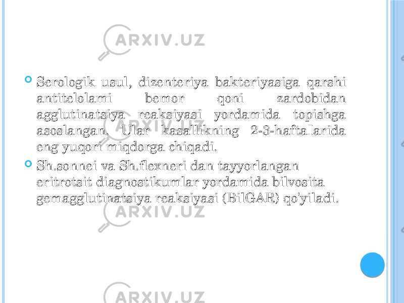  Serologik usul, dizenteriya bakteriyasiga qarshi antitelolami bemor qoni zardobidan agglutinatsiya reaksiyasi yordamida topishga asoslangan. Ular kasallikning 2-3-haftaIarida eng yuqori miqdorga chiqadi.  Sh.sonnei va Sh.flexneri dan tayyorlangan eritrotsit diagnostikumlar yordamida bilvosita gemagglutinatsiya reaksiyasi (BilGAR) qo&#39;yiladi. 