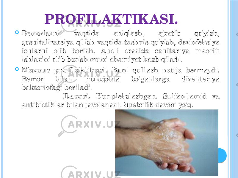 PROFILAKTIKASI.  Bemorlarni vaqtida aniqlash, ajratib qo&#39;yish, gospitalizatsiya qilish vaqtida tashxis qo&#39;yish, dezinfeksiya ishlarni olib borish. Aholi orasida sanitariya maorifi ishlarini olib borish muni ahamiyat kasb qiladi.  Maxsus profilaktikasi. Buni qo&#39;llash natija bermaydi. Bemor bilan muloqotda bo&#39;ganlarga dizenteriya bakteriofagi beriladi. Davosi. Komplekslashgan. Sulfanilamid va antibiotiklar bilan javolanadi. Spetsifik davosi yo&#39;q. 