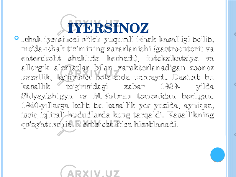 IYERSINOZ  Ichak iyersinozi o‘tkir yuqumli ichak kasalligi bo‘lib, me’da-ichak tizimining zararlanishi (gastroenterit va enterokolit shaklida kechadi), intoksikatsiya va allergik alomatlar bilan xarakterlanadigan zoonoz kasallik, ko‘pincha bolalarda uchraydi. Dastlab bu kasallik to‘g‘risidagi xabar 1939- yilda Shlyayfshtgyn va M.Kolmen tomonidan berilgan. 1940-yillarga kelib bu kasallik yer yuzida, ayniqsa, issiq iqlirali hududlarda keng tarqaldi. Kasallikning qo‘zg‘atuvchisi Y.enterocolitica hisoblanadi. 