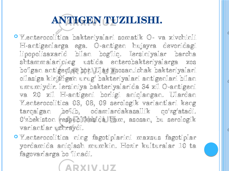 ANTIGEN TUZILISHI.  Y.enterocolitica bakteriyalari somatik O- va xivchinli H-antigenlarga ega. O-antigen hujayra devoridagi lipopolisaxarid bilan bog‘liq. Iersiniyalar barcha shtammalarining ustida enterobakteriyalarga xos bo‘lgan antigenlar bor. Ular asosan.ichak bakteriyalari oilasiga kiritilgan urug‘ bakteriyalari antigenlari bilan umumiydir. lersiniya bakteriyalarida 34 xil O-antigeni va 20 xil H-antigeni borligi aniqlangan. Ulardan Y.enterocolitica 03, 08, 09 serologik variantlari keng tarqalgan bo‘lib, odamlardakasallik qo‘zg‘atadi. 0‘zbekiston respublikasida ham, asosan, bu serologik variantlar uchraydi.  Y.enterocolitica ning fagotiplarini maxsus fagotiplar yordamida aniqlash mumkin. Hozir kulturalar 10 ta fagovarlarga bo ‘linadi. 