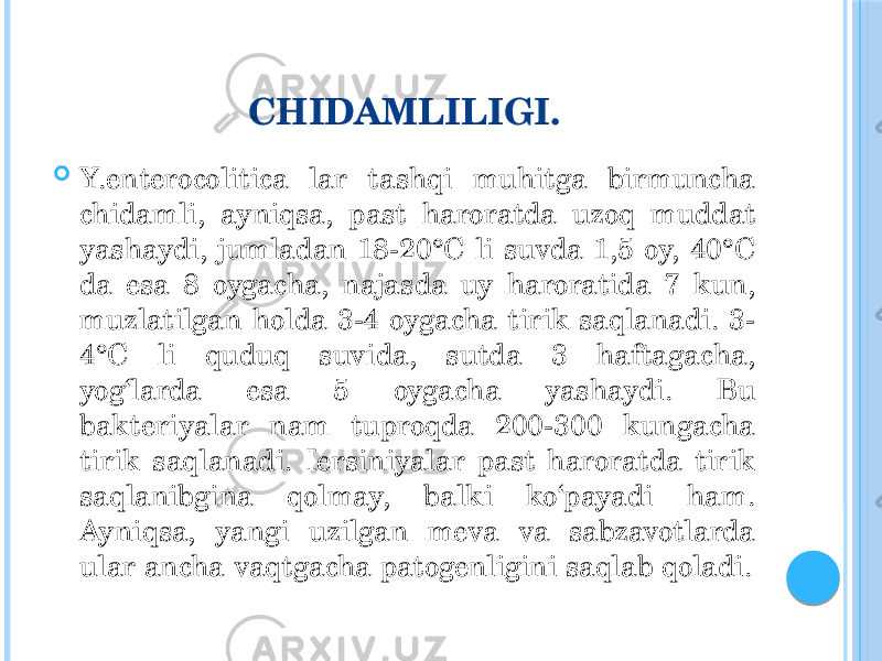 CHIDAMLILIGI.  Y.enterocolitica lar tashqi muhitga birmuncha chidamli, ayniqsa, past haroratda uzoq muddat yashaydi, jumladan 18-20°C li suvda 1,5 oy, 40°C da esa 8 oygacha, najasda uy haroratida 7 kun, muzlatilgan holda 3-4 oygacha tirik saqlanadi. 3- 4°C li quduq suvida, sutda 3 haftagacha, yog‘larda esa 5 oygacha yashaydi. Bu bakteriyalar nam tuproqda 200-300 kungacha tirik saqlanadi. Iersiniyalar past haroratda tirik saqlanibgina qolmay, balki ko‘payadi ham. Ayniqsa, yangi uzilgan meva va sabzavotlarda ular ancha vaqtgacha patogenligini saqlab qoladi. 