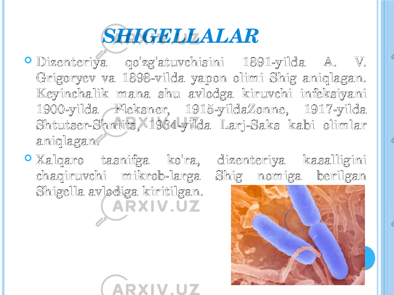 SHIGELLALAR  Dizenteriya qo&#39;zg&#39;atuvchisini 1891-yilda A. V. Grigoryev va 1898-vilda yapon olimi Shig aniqlagan. Keyinchalik mana shu avlodga kiruvchi infeksiyani 1900-yilda Fleksner, 1915-yildaZonne, 1917-yilda Shtutser-Shniits, 1934-yilda Larj-Saks kabi olimlar aniqlagan.  Xalqaro tasnifga ko&#39;ra, dizenteriya kasalligini chaqiruvchi mikrob-larga Shig nomiga berilgan Shigella avlodiga kiritilgan. 