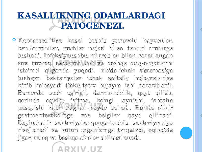 KASALLIKNING ODAMLARDAGI PATOGENEZI.  Y.enterocolitica kasal tashib yuruvchi hayvonlar, kemiruvchilar, qushlar najasi bilan tashqi muhitga tushadi. Infeksiyaushbu mikroblar bilan zararlangan suv, tuproq, sabzavot, sut va boshqa oziq-ovqatlarni iste’mol qilganda yuqadi. Me’da-ichak sistemasiga tushgan bakteriyalar ichak epiteliy hujayralariga kirib ko‘payadi (fakultativ hujayra ichi parazitlari). Bemorda bosh og‘rig‘i, darmonsizlik, qayt qilish, qorinda og&#39;riq, isitma, ko‘ngil aynishi, ishtaha pasayishi kabi belgilar paydo bo‘ladi. Bunda o‘tkir gastroenterokolitga xos belgilar qayd qilinadi. Keyinchalik bakteriyalar qonga tushib, bakteriyemiya rivojlanadi va butun organizmga tarqaladi, oqibatda jigar, taloq va boshqa a’zolar shikastlanadi. 