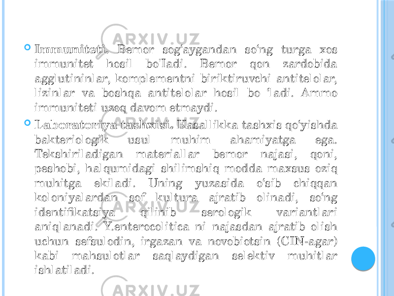  Immuniteti. Bemor sog‘aygandan so‘ng turga xos immunitet hosil bo&#39;Iadi. Bemor qon zardobida agglutininlar, komplementni biriktiruvchi antitelolar, lizinlar va boshqa antitelolar hosil bo ‘ladi. Ammo immuniteti uzoq davom etmaydi.  Laboratoriya tashxisi. Kasallikka tashxis qo‘yishda bakteriologik usul muhim ahamiyatga ega. Tekshiriladigan materiallar bemor najasi, qoni, peshobi, halqumidagi shilimshiq modda maxsus oziq muhitga ekiladi. Uning yuzasida o‘sib chiqqan koloniyalardan sof kultura ajratib olinadi, so‘ng identifikatsiya qilinib serologik variantlari aniqlanadi. Y.enterocolitica ni najasdan ajratib olish uchun sefsulodin, irgazan va novobiotsin (CIN-agar) kabi mahsulotlar saqlaydigan selektiv muhitlar ishlatiladi. 