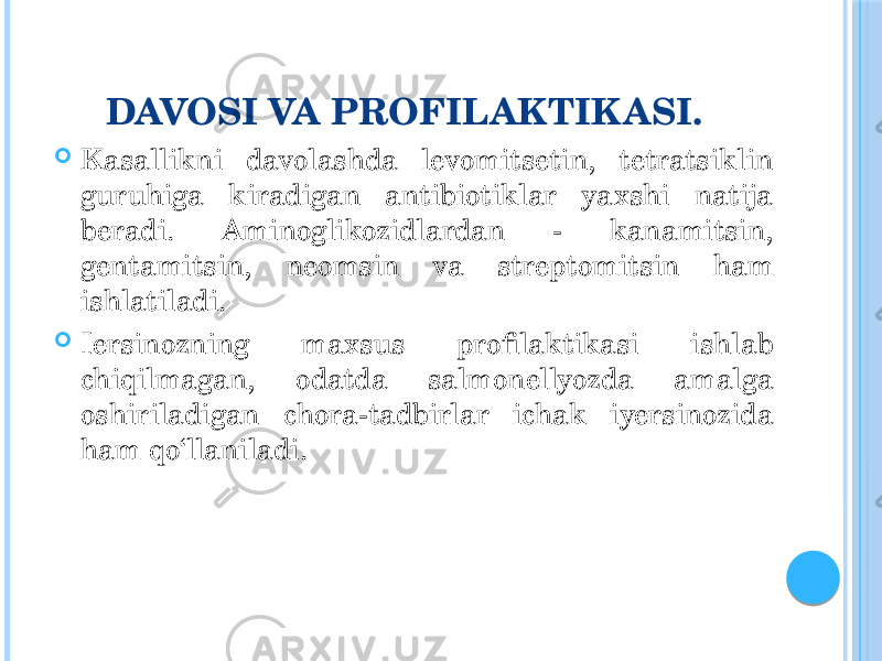 DAVOSI VA PROFILAKTIK ASI.  Kasallikni davolashda levomitsetin, tetratsiklin guruhiga kiradigan antibiotiklar yaxshi natija beradi. Aminoglikozidlardan - kanamitsin, gentamitsin, neomsin va streptomitsin ham ishlatiladi.  Iersinozning maxsus profilaktikasi ishlab chiqilmagan, odatda salmonellyozda amalga oshiriladigan chora-tadbirlar ichak iyersinozida ham qo‘llaniladi. 