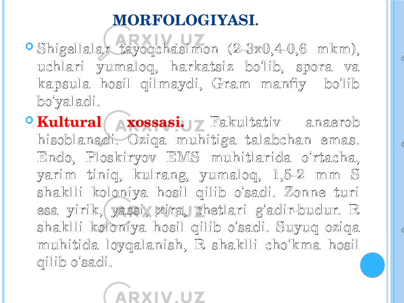 MORFOLOGIYASI .  Shigellalar tayoqchasimon (2-3x0,4-0,6 mkm), uchlari yumaloq, harkatsiz bo&#39;lib, spora va kapsula hosil qilmaydi, Gram manfiy bo&#39;lib bo&#39;yaladi.  Kultural xossasi. Fakultativ anaerob hisoblanadi. Oziqa muhitiga talabchan emas. Endo, Ploskiryov EMS muhitlarida o&#39;rtacha, yarim tiniq, kulrang, yumaloq, 1,5-2 mm S shaklli koloniya hosil qilib o&#39;sadi. Zonne turi esa yirik, yassi, xira, chetlari g&#39;adir-budur. R shaklli koloniya hosil qilib o&#39;sadi. Suyuq oziqa muhitida loyqalanish, R shaklli cho&#39;kma hosil qilib o&#39;sadi. 