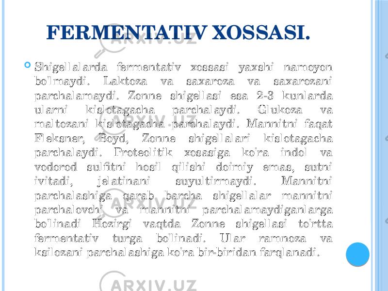 FERMENTATIV XOSSASI.  Shigellalarda fermentativ xossasi yaxshi namoyon bo&#39;lmaydi. Laktoza va saxaroza va saxarozani parchalamaydi. Zonne shigellasi esa 2-3 kunlarda ularni kislotagacha parchalaydi. Glukoza va maltozani kislotagacha parchalaydi. Mannitni faqat Fleksner, Boyd, Zonne shigellalari kislotagacha parchalaydi. Proteolitik xosasiga ko&#39;ra indol va vodorod sulfitni hosil qilishi doimiy emas, sutni ivitadi, jelatinani suyultirmaydi. Mannitni parchalashiga qarab barcha shigellalar mannitni parchalovchi va mannitni parchalamaydiganlarga bo&#39;linadi Hozirgi vaqtda Zonne shigellasi to&#39;rtta fermentativ turga bo&#39;linadi. Ular ramnoza va ksilozani parchalashiga ko&#39;ra bir-biridan farqlanadi. 