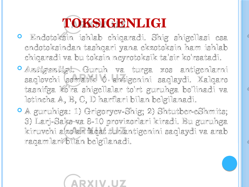 TOKSIGENLIGI  Endotoksin ishlab chiqaradi. Shig shigellasi esa endotoksindan tashqari yana ekzotoksin ham ishlab chiqaradi va bu toksin neyrotoksik ta&#39;sir ko&#39;rsatadi.  Antigenligi. Guruh va turga xos antigenlarni saqlovchi somatik 0 antigenini saqlaydi. Xalqaro tasnifga ko&#39;ra shigellalar to&#39;rt guruhga bo&#39;linadi va lotincha A, B, C, D harflari bilan belgilanadi.  A guruhiga: 1) Grigoryev-Shig; 2) Shtutber-eShmits; 3) Larj-Saks va 8-10 provizorlari kiradi. Bu guruhga kiruvchi a&#39;zolar faqat tur antigenini saqlaydi va arab raqamlari bilan belgilanadi. 