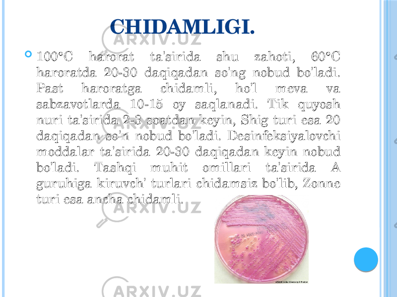 CHIDAMLIGI.  100°C harorat ta&#39;sirida shu zahoti, 60°C haroratda 20-30 daqiqadan so&#39;ng nobud bo&#39;ladi. Past haroratga chidamli, ho&#39;l meva va sabzavotlarda 10-15 oy saqlanadi. Tik quyosh nuri ta&#39;sirida 2-3 soatdan keyin, Shig turi esa 20 daqiqadan so&#39;n nobud bo&#39;ladi. Desinfeksiyalovchi moddalar ta&#39;sirida 20-30 daqiqadan keyin nobud bo&#39;ladi. Tashqi muhit omillari ta&#39;sirida A guruhiga kiruvch&#39; turlari chidamsiz bo&#39;lib, Zonne turi esa ancha chidamli. 